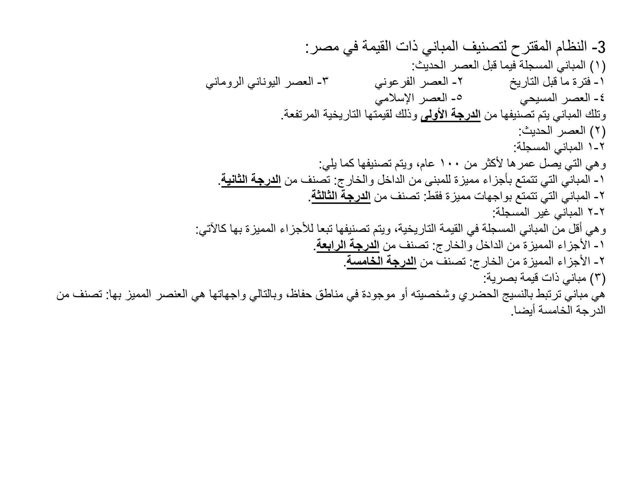 ‫3- اﻟﻧظﺎم اﻟﻣﻘﺗرح ﻟﺗﺻﻧﯾف اﻟﻣﺑﺎﻧﻲ ذات اﻟﻘﯾﻣﺔ ﻓﻲ ﻣﺻر:‬
                                                                              ‫)١( اﻟﻣﺑﺎﻧﻲ اﻟﻣﺳﺟﻠﺔ ﻓﯾﻣﺎ ﻗﺑل اﻟﻌﺻر اﻟﺣدﯾث:‬
                             ‫٣- اﻟﻌﺻر اﻟﯾوﻧﺎﻧﻲ اﻟروﻣﺎﻧﻲ‬               ‫٢- اﻟﻌﺻر اﻟﻔرﻋوﻧﻲ‬            ‫١- ﻓﺗرة ﻣﺎ ﻗﺑل اﻟﺗﺎرﯾﺦ‬
                                                                      ‫٥- اﻟﻌﺻر اﻹﺳﻼﻣﻲ‬                 ‫٤- اﻟﻌﺻر اﻟﻣﺳﯾﺣﻲ‬
                                               ‫وﺗﻠك اﻟﻣﺑﺎﻧﻲ ﯾﺗم ﺗﺻﻧﯾﻔﮭﺎ ﻣن اﻟدرﺟﺔ اﻷوﻟﻰ وذﻟك ﻟﻘﯾﻣﺗﮭﺎ اﻟﺗﺎرﯾﺧﯾﺔ اﻟﻣرﺗﻔﻌﺔ.‬
                                                                                                     ‫)٢( اﻟﻌﺻر اﻟﺣدﯾث:‬
                                                                                                    ‫٢-١ اﻟﻣﺑﺎﻧﻲ اﻟﻣﺳﺟﻠﺔ:‬
                                                        ‫وھﻲ اﻟﺗﻲ ﯾﺻل ﻋﻣرھﺎ ﻷﻛﺛر ﻣن ٠٠١ ﻋﺎم، وﯾﺗم ﺗﺻﻧﯾﻔﮭﺎ ﻛﻣﺎ ﯾﻠﻲ:‬
                                ‫١- اﻟﻣﺑﺎﻧﻲ اﻟﺗﻲ ﺗﺗﻣﺗﻊ ﺑﺄﺟزاء ﻣﻣﯾزة ﻟﻠﻣﺑﻧﻰ ﻣن اﻟداﺧل واﻟﺧﺎرج: ﺗﺻﻧف ﻣن اﻟدرﺟﺔ اﻟﺛﺎﻧﯾﺔ.‬
                                                     ‫٢- اﻟﻣﺑﺎﻧﻲ اﻟﺗﻲ ﺗﺗﻣﺗﻊ ﺑواﺟﮭﺎت ﻣﻣﯾزة ﻓﻘط: ﺗﺻﻧف ﻣن اﻟدرﺟﺔ اﻟﺛﺎﻟﺛﺔ.‬
                                                                                               ‫٢-٢ اﻟﻣﺑﺎﻧﻲ ﻏﯾر اﻟﻣﺳﺟﻠﺔ:‬
                           ‫وھﻲ أﻗل ﻣن اﻟﻣﺑﺎﻧﻲ اﻟﻣﺳﺟﻠﺔ ﻓﻲ اﻟﻘﯾﻣﺔ اﻟﺗﺎرﯾﺧﯾﺔ، وﯾﺗم ﺗﺻﻧﯾﻔﮭﺎ ﺗﺑﻌﺎ ﻟﻸﺟزاء اﻟﻣﻣﯾزة ﺑﮭﺎ ﻛﺎﻵﺗﻲ:‬
                                                      ‫١- اﻷﺟزاء اﻟﻣﻣﯾزة ﻣن اﻟداﺧل واﻟﺧﺎرج: ﺗﺻﻧف ﻣن اﻟدرﺟﺔ اﻟراﺑﻌﺔ.‬
                                                              ‫٢- اﻷﺟزاء اﻟﻣﻣﯾزة ﻣن اﻟﺧﺎرج: ﺗﺻﻧف ﻣن اﻟدرﺟﺔ اﻟﺧﺎﻣﺳﺔ.‬
                                                                                             ‫)٣( ﻣﺑﺎﻧﻲ ذات ﻗﯾﻣﺔ ﺑﺻرﯾﺔ:‬
‫ھﻲ ﻣﺑﺎﻧﻲ ﺗرﺗﺑط ﺑﺎﻟﻧﺳﯾﺞ اﻟﺣﺿري وﺷﺧﺻﯾﺗﮫ أو ﻣوﺟودة ﻓﻲ ﻣﻧﺎطق ﺣﻔﺎظ، وﺑﺎﻟﺗﺎﻟﻲ واﺟﮭﺎﺗﮭﺎ ھﻲ اﻟﻌﻧﺻر اﻟﻣﻣﯾز ﺑﮭﺎ: ﺗﺻﻧف ﻣن‬
                                                                                                   ‫اﻟدرﺟﺔ اﻟﺧﺎﻣﺳﺔ أﯾﺿﺎ.‬
 