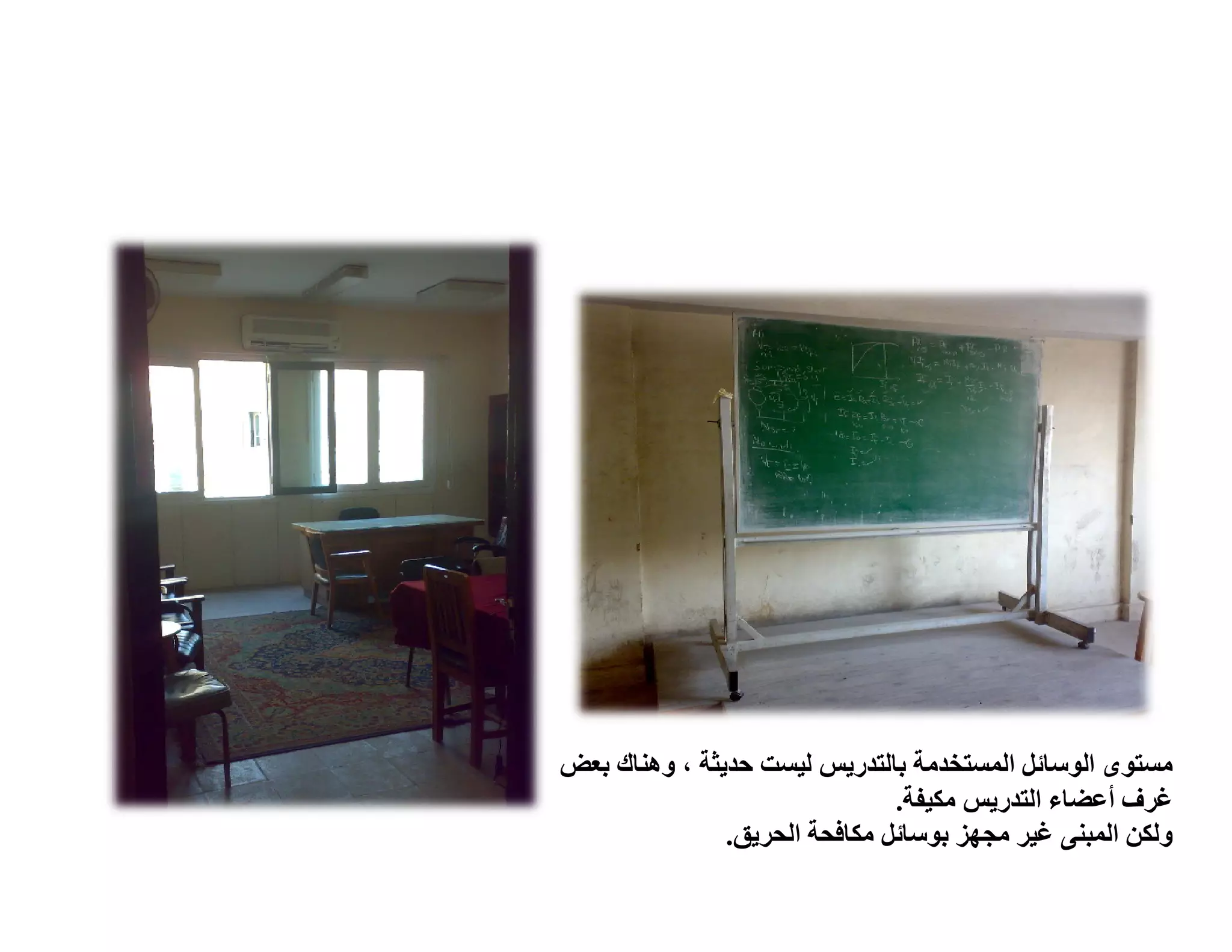 ‫ﻣﺴﺘﻮى اﻟﻮﺳﺎﺋﻞ اﻟﻤﺴﺘﺨﺪﻣﺔ ﺑﺎﻟﺘﺪرﯾﺲ ﻟﯿﺴﺖ ﺣﺪﯾﺜﺔ ، وھﻨﺎك ﺑﻌﺾ‬
                               ‫ﻏﺮف أﻋﻀﺎء اﻟﺘﺪرﯾﺲ ﻣﻜﯿﻔﺔ.‬
               ‫وﻟﻜﻦ اﻟﻤﺒﻨﻰ ﻏﯿﺮ ﻣﺠﮭﺰ ﺑﻮﺳﺎﺋﻞ ﻣﻜﺎﻓﺤﺔ اﻟﺤﺮﯾﻖ.‬
 