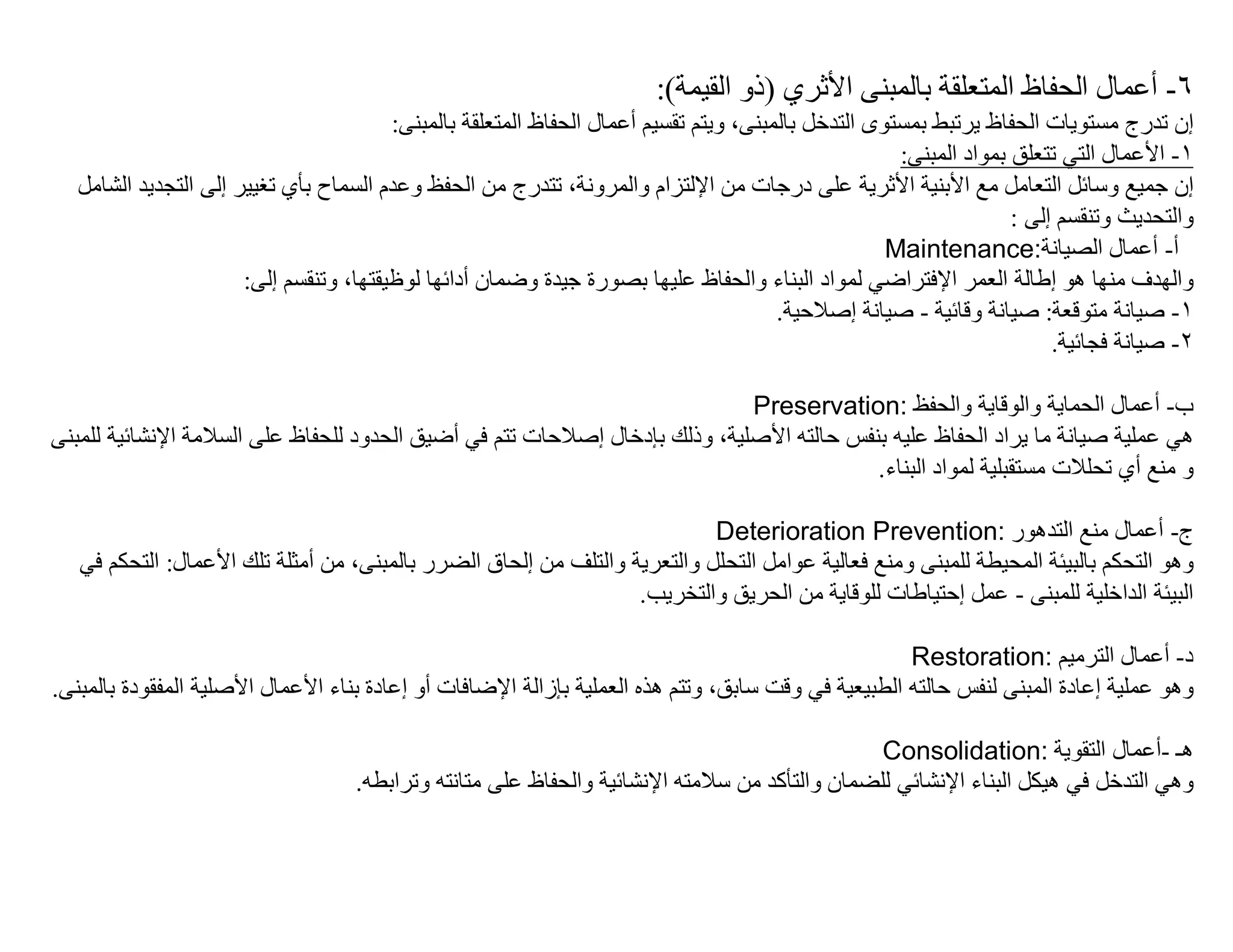 ‫٦- أﻋﻤﺎل اﻟﺤﻔﺎظ اﻟﻤﺘﻌﻠﻘﺔ ﺑﺎﻟﻤﺒﻨﻰ اﻷﺛﺮي )ذو اﻟﻘﯿﻤﺔ(:‬
                                         ‫إن ﺗﺪرج ﻣﺴﺘﻮﯾﺎت اﻟﺤﻔﺎظ ﯾﺮﺗﺒﻂ ﺑﻤﺴﺘﻮى اﻟﺘﺪﺧﻞ ﺑﺎﻟﻤﺒﻨﻰ، وﯾﺘﻢ ﺗﻘﺴﯿﻢ أﻋﻤﺎل اﻟﺤﻔﺎظ اﻟﻤﺘﻌﻠﻘﺔ ﺑﺎﻟﻤﺒﻨﻰ:‬
                                                                                                      ‫١- اﻷﻋﻤﺎل اﻟﺘﻲ ﺗﺘﻌﻠﻖ ﺑﻤﻮاد اﻟﻤﺒﻨﻰ:‬
   ‫إن ﺟﻤﯿﻊ وﺳﺎﺋﻞ اﻟﺘﻌﺎﻣﻞ ﻣﻊ اﻷﺑﻨﯿﺔ اﻷﺛﺮﯾﺔ ﻋﻠﻰ درﺟﺎت ﻣﻦ اﻹﻟﺘﺰام واﻟﻤﺮوﻧﺔ، ﺗﺘﺪرج ﻣﻦ اﻟﺤﻔﻆ وﻋﺪم اﻟﺴﻤﺎح ﺑﺄي ﺗﻐﯿﯿﺮ إﻟﻰ اﻟﺘﺠﺪﯾﺪ اﻟﺸﻞﻣﺎ‬
                                                                                                                    ‫واﻟﺘﺤﺪﯾﺚ وﺗﻨﻘﺴﻢ إﻟﻰ :‬
                                                                                                     ‫أ- أﻋﻤﺎل اﻟﺼﯿﺎﻧﺔ:‪Maintenance‬‬
                       ‫واﻟﮭﺪف ﻣﻨﮭﺎ ھﻮ إطﺎﻟﺔ اﻟﻌﻤﺮ اﻹﻓﺘﺮاﺿﻲ ﻟﻤﻮاد اﻟﺒﻨﺎء واﻟﺤﻔﺎظ ﻋﻠﯿﮭﺎ ﺑﺼﻮرة ﺟﯿﺪة وﺿﻤﺎن أداﺋﮭﺎ ﻟﻮظﯿﻘﺘﮭﺎ، وﺗﻨﻘﺴﻢ إﻟﻰ:‬
                                                                                        ‫١- ﺻﯿﺎﻧﺔ ﻣﺘﻮﻗﻌﺔ: ﺻﯿﺎﻧﺔ وﻗﺎﺋﯿﺔ - ﺻﯿﺎﻧﺔ إﺻﻼﺣﯿﺔ.‬
                                                                                                                         ‫٢- ﺻﯿﺎﻧﺔ ﻓﺠﺎﺋﯿﺔ.‬

                                                                            ‫ب- أﻋﻤﺎل اﻟﺤﻤﺎﯾﺔ واﻟﻮﻗﺎﯾﺔ واﻟﺤﻔﻆ :‪Preservation‬‬
‫ھﻲ ﻋﻤﻠﯿﺔ ﺻﯿﺎﻧﺔ ﻣﺎ ﯾﺮاد اﻟﺤﻔﺎظ ﻋﻠﯿﮫ ﺑﻨﻔﺲ ﺣﺎﻟﺘﮫ اﻷﺻﻠﯿﺔ، وذﻟﻚ ﺑﺈدﺧﺎل إﺻﻼﺣﺎت ﺗﺘﻢ ﻓﻲ أﺿﯿﻖ اﻟﺤﺪود ﻟﻠﺤﻔﺎظ ﻋﻠﻰ اﻟﺴﻼﻣﺔ اﻹﻧﺸﺎﺋﯿﺔ ﻟﻠﻨﺒﻤﻰ‬
                                                                                         ‫و ﻣﻨﻊ أي ﺗﺤﻠﻼت ﻣﺴﺘﻘﺒﻠﯿﺔ ﻟﻤﻮاد اﻟﺒﻨﺎء.‬

                                                                           ‫ج- أﻋﻤﺎل ﻣﻨﻊ اﻟﺘﺪھﻮر :‪Deterioration Prevention‬‬
   ‫وھﻮ اﻟﺘﺤﻜﻢ ﺑﺎﻟﺒﯿﺌﺔ اﻟﻤﺤﯿﻄﺔ ﻟﻠﻤﺒﻨﻰ وﻣﻨﻊ ﻓﻌﺎﻟﯿﺔ ﻋﻮاﻣﻞ اﻟﺘﺤﻠﻞ واﻟﺘﻌﺮﯾﺔ واﻟﺘﻠﻒ ﻣﻦ إﻟﺤﺎق اﻟﻀﺮر ﺑﺎﻟﻤﺒﻨﻰ، ﻣﻦ أﻣﺜﻠﺔ ﺗﻠﻚ اﻷﻋﻤﺎل: اﻟﺘﺤﻜﻢ ﻓﻲ‬
                                                                  ‫اﻟﺒﯿﺌﺔ اﻟﺪاﺧﻠﯿﺔ ﻟﻠﻤﺒﻨﻰ - ﻋﻤﻞ إﺣﺘﯿﺎطﺎت ﻟﻠﻮﻗﺎﯾﺔ ﻣﻦ اﻟﺤﺮﯾﻖ واﻟﺘﺨﺮﯾﺐ.‬

                                                                                                    ‫د- أﻋﻤﺎل اﻟﺘﺮﻣﯿﻢ :‪Restoration‬‬
‫وھﻮ ﻋﻤﻠﯿﺔ إﻋﺎدة اﻟﻤﺒﻨﻰ ﻟﻨﻔﺲ ﺣﺎﻟﺘﮫ اﻟﻄﺒﯿﻌﯿﺔ ﻓﻲ وﻗﺖ ﺳﺎﺑﻖ، وﺗﺘﻢ ھﺬه اﻟﻌﻤﻠﯿﺔ ﺑﺈزاﻟﺔ اﻹﺿﺎﻓﺎت أو إﻋﺎدة ﺑﻨﺎء اﻷﻋﻤﺎل اﻷﺻﻠﯿﺔ اﻟﻤﻔﻘﻮدة ﻰﻨﺒﻤﻟﺎﺑ.‬

                                                                                               ‫ھـ -أﻋﻤﺎل اﻟﺘﻘﻮﯾﺔ :‪Consolidation‬‬
                                    ‫وھﻲ اﻟﺘﺪﺧﻞ ﻓﻲ ھﯿﻜﻞ اﻟﺒﻨﺎء اﻹﻧﺸﺎﺋﻲ ﻟﻠﻀﻤﺎن واﻟﺘﺄﻛﺪ ﻣﻦ ﺳﻼﻣﺘﮫ اﻹﻧﺸﺎﺋﯿﺔ واﻟﺤﻔﺎظ ﻋﻠﻰ ﻣﺘﺎﻧﺘﮫ وﺗﺮاﺑﻄﮫ.‬
 
