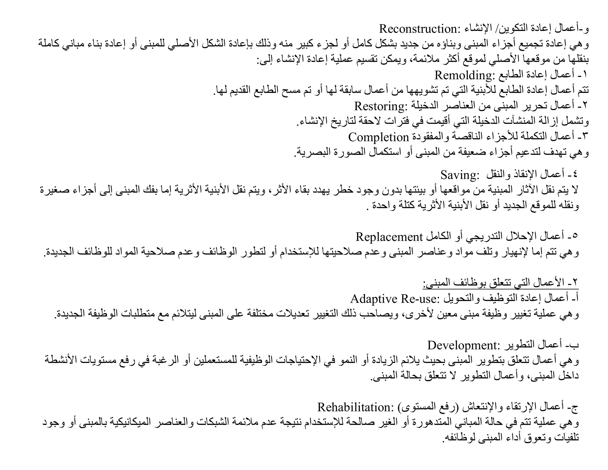 ‫و-أﻋﻤﺎل إﻋﺎدة اﻟﺘﻜﻮﯾﻦ/ اﻹﻧﺸﺎء :‪Reconstruction‬‬
‫وھﻲ إﻋﺎدة ﺗﺠﻤﯿﻊ أﺟﺰاء اﻟﻤﺒﻨﻰ وﺑﻨﺎؤه ﻣﻦ ﺟﺪﯾﺪ ﺑﺸﻜﻞ ﻛﺎﻣﻞ أو ﻟﺠﺰء ﻛﺒﯿﺮ ﻣﻨﮫ وذﻟﻚ ﺑﺈﻋﺎدة اﻟﺸﻜﻞ اﻷﺻﻠﻲ ﻟﻠﻤﺒﻨﻰ أو إﻋﺎدة ﺑﻨﺎء ﻣﺒﺎﻧﻲ ﻛﺎﺔﻠﻣ‬
                                                     ‫ﺑﻨﻘﻠﮭﺎ ﻣﻦ ﻣﻮﻗﻌﮭﺎ اﻷﺻﻠﻲ ﻟﻤﻮﻗﻊ أﻛﺜﺮ ﻣﻼﺋﻤﺔ، وﯾﻤﻜﻦ ﺗﻘﺴﯿﻢ ﻋﻤﻠﯿﺔ إﻋﺎدة اﻹﻧﺸﺎء إﻟﻰ:‬
                                                                                               ‫١- أﻋﻤﺎل إﻋﺎدة اﻟﻄﺎﺑﻊ :‪Remolding‬‬
                                         ‫ﺗﺘﻢ أﻋﻤﺎل إﻋﺎدة اﻟﻄﺎﺑﻊ ﻟﻸﺑﻨﯿﺔ اﻟﺘﻲ ﺗﻢ ﺗﺸﻮﯾﮭﮭﺎ ﻣﻦ أﻋﻤﺎل ﺳﺎﺑﻘﺔ ﻟﮭﺎ أو ﺗﻢ ﻣﺴﺢ اﻟﻄﺎﺑﻊ اﻟﻘﺪﯾﻢ ﻟﮭﺎ.‬
                                                                              ‫٢- أﻋﻤﺎل ﺗﺤﺮﯾﺮ اﻟﻤﺒﻨﻰ ﻣﻦ اﻟﻌﻨﺎﺻﺮ اﻟﺪﺧﯿﻠﺔ :‪Restoring‬‬
                                                               ‫وﺗﺸﻤﻞ إزاﻟﺔ اﻟﻤﻨﺸﺂت اﻟﺪﺧﯿﻠﺔ اﻟﺘﻲ أﻗﯿﻤﺖ ﻓﻲ ﻓﺘﺮات ﻻﺣﻘﺔ ﻟﺘﺎرﯾﺦ اﻹﻧﺸﺎء.‬
                                                                            ‫٣- أﻋﻤﺎل اﻟﺘﻜﻤﻠﺔ ﻟﻸﺟﺰاء اﻟﻨﺎﻗﺼﺔ واﻟﻤﻔﻘﻮدة ‪Completion‬‬
                                                              ‫وھﻲ ﺗﮭﺪف ﻟﺘﺪﻋﯿﻢ أﺟﺰاء ﺿﻌﯿﻔﺔ ﻣﻦ اﻟﻤﺒﻨﻰ أو اﺳﺘﻜﻤﺎل اﻟﺼﻮرة اﻟﺒﺼﺮﯾﺔ.‬
                                                                                              ‫٤- أﻋﻤﺎل اﻹﻧﻘﺎذ واﻟﻨﻘﻞ :‪Saving‬‬
‫ﻻ ﯾﺘﻢ ﻧﻘﻞ اﻵﺛﺎر اﻟﻤﺒﻨﯿﺔ ﻣﻦ ﻣﻮاﻗﻌﮭﺎ أو ﺑﯿﺌﺘﮭﺎ ﺑﺪون وﺟﻮد ﺧﻄﺮ ﯾﮭﺪد ﺑﻘﺎء اﻷﺛﺮ، وﯾﺘﻢ ﻧﻘﻞ اﻷﺑﻨﯿﺔ اﻷﺛﺮﯾﺔ إﻣﺎ ﺑﻔﻚ اﻟﻤﺒﻨﻰ إﻟﻰ أﺟﺰاء ﺻﻐﯿﺮة‬
                                                                            ‫وﻧﻘﻠﮫ ﻟﻠﻤﻮﻗﻊ اﻟﺠﺪﯾﺪ أو ﻧﻘﻞ اﻷﺑﻨﯿﺔ اﻷﺛﺮﯾﺔ ﻛﺘﻠﺔ واﺣﺪة .‬

                                                                    ‫٥- أﻋﻤﺎل اﻹﺣﻼل اﻟﺘﺪرﯾﺠﻲ أو اﻟﻜﺎﻣﻞ ‪Replacement‬‬
 ‫وھﻲ ﺗﺘﻢ إﻣﺎ ﻹﻧﮭﯿﺎر وﺗﻠﻒ ﻣﻮاد وﻋﻨﺎﺻﺮ اﻟﻤﺒﻨﻰ وﻋﺪم ﺻﻼﺣﯿﺘﮭﺎ ﻟﻺﺳﺘﺨﺪام أو ﻟﺘﻄﻮر اﻟﻮظﺎﺋﻒ وﻋﺪم ﺻﻼﺣﯿﺔ اﻟﻤﻮاد ﻟﻠﻮظﺎﺋﻒ اﻟﺠﺪﯾﺪة.‬

                                                                                     ‫٢- اﻷﻋﻤﺎل اﻟﺘﻲ ﺗﺘﻌﻠﻖ ﺑﻮظﺎﺋﻒ اﻟﻤﺒﻨﻰ:‬
                                                                        ‫أ- أﻋﻤﺎل إﻋﺎدة اﻟﺘﻮظﯿﻒ واﻟﺘﺤﻮﯾﻞ :‪Adaptive Re-use‬‬
   ‫وھﻲ ﻋﻤﻠﯿﺔ ﺗﻐﯿﯿﺮ وظﯿﻔﺔ ﻣﺒﻨﻰ ﻣﻌﯿﻦ ﻷﺧﺮى، وﯾﺼﺎﺣﺐ ذﻟﻚ اﻟﺘﻐﯿﯿﺮ ﺗﻌﺪﯾﻼت ﻣﺨﺘﻠﻔﺔ ﻋﻠﻰ اﻟﻤﺒﻨﻰ ﻟﯿﺘﻼﺋﻢ ﻣﻊ ﻣﺘﻄﻠﺒﺎت اﻟﻮظﯿﻔﺔ اﻟﺠﺪﯾﺪة.‬

                                                                                        ‫ب- أﻋﻤﺎل اﻟﺘﻄﻮﯾﺮ :‪Development‬‬
 ‫وھﻲ أﻋﻤﺎل ﺗﺘﻌﻠﻖ ﺑﺘﻄﻮﯾﺮ اﻟﻤﺒﻨﻰ ﺑﺤﯿﺚ ﯾﻼﺋﻢ اﻟﺰﯾﺎدة أو اﻟﻨﻤﻮ ﻓﻲ اﻹﺣﺘﯿﺎﺟﺎت اﻟﻮظﯿﻔﯿﺔ ﻟﻠﻤﺴﺘﻌﻤﻠﯿﻦ أو اﻟﺮﻏﺒﺔ ﻓﻲ رﻓﻊ ﻣﺴﺘﻮﯾﺎت اﻷﻧﺸﻄﺔ‬
                                                                          ‫داﺧﻞ اﻟﻤﺒﻨﻰ، وأﻋﻤﺎل اﻟﺘﻄﻮﯾﺮ ﻻ ﺗﺘﻌﻠﻖ ﺑﺤﺎﻟﺔ اﻟﻤﺒﻨﻰ.‬

                                                                ‫ج- أﻋﻤﺎل اﻹرﺗﻘﺎء واﻹﻧﺘﻌﺎش )رﻓﻊ اﻟﻤﺴﺘﻮى( :‪Rehabilitation‬‬
‫وھﻲ ﻋﻤﻠﯿﺔ ﺗﺘﻢ ﻓﻲ ﺣﺎﻟﺔ اﻟﻤﺒﺎﻧﻲ اﻟﻤﺘﺪھﻮرة أو اﻟﻐﯿﺮ ﺻﺎﻟﺤﺔ ﻟﻺﺳﺘﺨﺪام ﻧﺘﯿﺠﺔ ﻋﺪم ﻣﻼﺋﻤﺔ اﻟﺸﺒﻜﺎت واﻟﻌﻨﺎﺻﺮ اﻟﻤﯿﻜﺎﻧﯿﻜﯿﺔ ﺑﺎﻟﻤﺒﻨﻰ أو وﺟﻮد‬
                                                                                           ‫ﺗﻠﻔﯿﺎت وﺗﻌﻮق أداء اﻟﻤﺒﻨﻰ ﻟﻮظﺎﺋﻔﮫ.‬
 