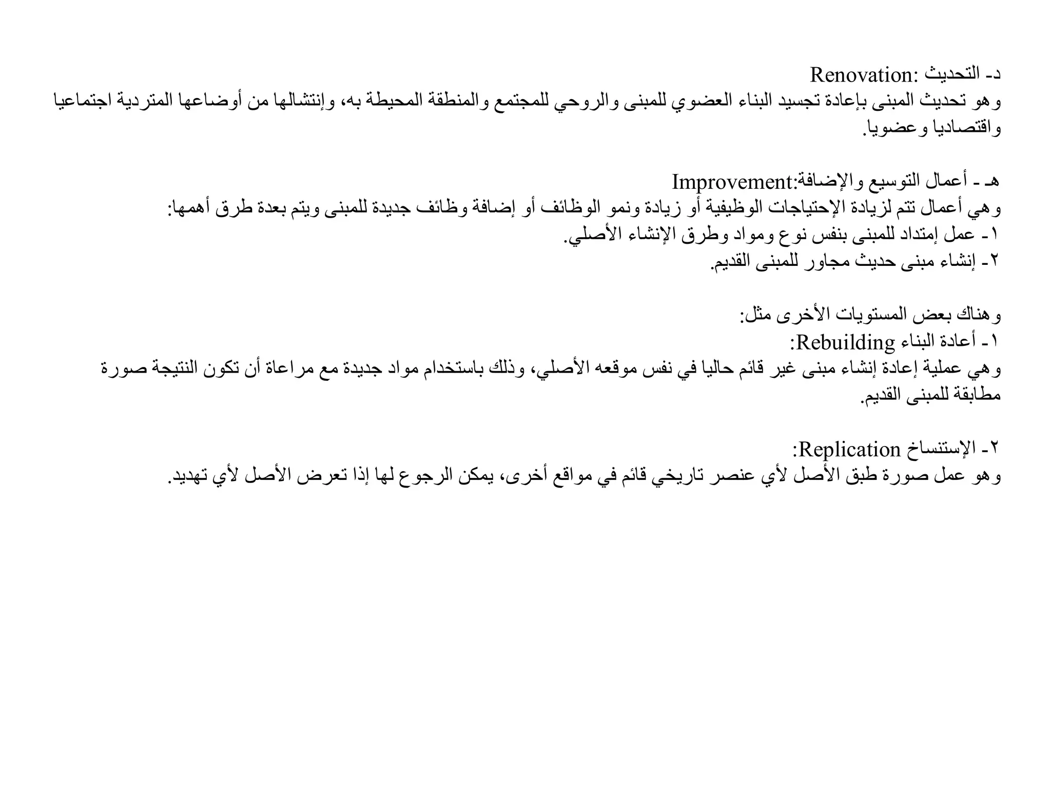 ‫د- اﻟﺘﺤﺪﯾﺚ :‪Renovation‬‬
‫وھﻮ ﺗﺤﺪﯾﺚ اﻟﻤﺒﻨﻰ ﺑﺈﻋﺎدة ﺗﺠﺴﯿﺪ اﻟﺒﻨﺎء اﻟﻌﻀﻮي ﻟﻠﻤﺒﻨﻰ واﻟﺮوﺣﻲ ﻟﻠﻤﺠﺘﻤﻊ واﻟﻤﻨﻄﻘﺔ اﻟﻤﺤﯿﻄﺔ ﺑﮫ، وإﻧﺘﺸﺎﻟﮭﺎ ﻣﻦ أوﺿﺎﻋﮭﺎ اﻟﻤﺘﺮدﯾﺔ اﺟﺘﻤﺎﻋﯿﺎ‬
                                                                                                            ‫واﻗﺘﺼﺎدﯾﺎ وﻋﻀﻮﯾﺎ.‬

                                                                                 ‫ھـ - أﻋﻤﺎل اﻟﺘﻮﺳﯿﻊ واﻹﺿﺎﻓﺔ:‪Improvement‬‬
               ‫وھﻲ أﻋﻤﺎل ﺗﺘﻢ ﻟﺰﯾﺎدة اﻹﺣﺘﯿﺎﺟﺎت اﻟﻮظﯿﻔﯿﺔ أو زﯾﺎدة وﻧﻤﻮ اﻟﻮظﺎﺋﻒ أو إﺿﺎﻓﺔ وظﺎﺋﻒ ﺟﺪﯾﺪة ﻟﻠﻤﺒﻨﻰ وﯾﺘﻢ ﺑﻌﺪة طﺮق أھﻤﮭﺎ:‬
                                                                  ‫١- ﻋﻤﻞ إﻣﺘﺪاد ﻟﻠﻤﺒﻨﻰ ﺑﻨﻔﺲ ﻧﻮع وﻣﻮاد وطﺮق اﻹﻧﺸﺎء اﻷﺻﻠﻲ.‬
                                                                                      ‫٢- إﻧﺸﺎء ﻣﺒﻨﻰ ﺣﺪﯾﺚ ﻣﺠﺎور ﻟﻠﻤﺒﻨﻰ اﻟﻘﺪﯾﻢ.‬

                                                                                        ‫وھﻨﺎك ﺑﻌﺾ اﻟﻤﺴﺘﻮﯾﺎت اﻷﺧﺮى ﻣﺜﻞ:‬
                                                                                               ‫١- أﻋﺎدة اﻟﺒﻨﺎء ‪:Rebuilding‬‬
      ‫وھﻲ ﻋﻤﻠﯿﺔ إﻋﺎدة إﻧﺸﺎء ﻣﺒﻨﻰ ﻏﯿﺮ ﻗﺎﺋﻢ ﺣﺎﻟﯿﺎ ﻓﻲ ﻧﻔﺲ ﻣﻮﻗﻌﮫ اﻷﺻﻠﻲ، وذﻟﻚ ﺑﺎﺳﺘﺨﺪام ﻣﻮاد ﺟﺪﯾﺪة ﻣﻊ ﻣﺮاﻋﺎة أن ﺗﻜﻮن اﻟﻨﺘﯿﺠﺔ ﺻﻮرة‬
                                                                                                        ‫ﻣﻄﺎﺑﻘﺔ ﻟﻠﻤﺒﻨﻰ اﻟﻘﺪﯾﻢ.‬

                                                                                          ‫٢- اﻹﺳﺘﻨﺴﺎخ ‪:Replication‬‬
               ‫وھﻮ ﻋﻤﻞ ﺻﻮرة طﺒﻖ اﻷﺻﻞ ﻷي ﻋﻨﺼﺮ ﺗﺎرﯾﺨﻲ ﻗﺎﺋﻢ ﻓﻲ ﻣﻮاﻗﻊ أﺧﺮى، ﯾﻤﻜﻦ اﻟﺮﺟﻮع ﻟﮭﺎ إذا ﺗﻌﺮض اﻷﺻﻞ ﻷي ﺗﮭﺪﯾﺪ.‬
 