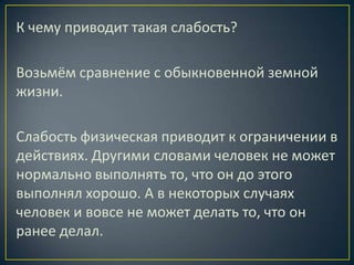 К чему приводит такая слабость?

Возьмём сравнение с обыкновенной земной
жизни.

Слабость физическая приводит к ограничении в
действиях. Другими словами человек не может
нормально выполнять то, что он до этого
выполнял хорошо. А в некоторых случаях
человек и вовсе не может делать то, что он
ранее делал.
 