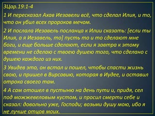 3Цар.19:1-4
1 И пересказал Ахав Иезавели всё, что сделал Илия, и то,
что он убил всех пророков мечом.
2 И послала Иезавель посланца к Илии сказать: [если ты
Илия, а я Иезавель, то] пусть то и то сделают мне
боги, и еще больше сделают, если я завтра к этому
времени не сделаю с твоею душею того, что сделано с
душею каждого из них.
3 Увидев это, он встал и пошел, чтобы спасти жизнь
свою, и пришел в Вирсавию, которая в Иудее, и оставил
отрока своего там.
4 А сам отошел в пустыню на день пути и, придя, сел
под можжевеловым кустом, и просил смерти себе и
сказал: довольно уже, Господи; возьми душу мою, ибо я
не лучше отцов моих.
 