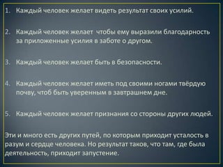 1. Каждый человек желает видеть результат своих усилий.

2. Каждый человек желает чтобы ему выразили благодарность
   за приложенные усилия в заботе о другом.

3. Каждый человек желает быть в безопасности.

4. Каждый человек желает иметь под своими ногами твёрдую
   почву, чтоб быть уверенным в завтрашнем дне.

5. Каждый человек желает признания со стороны других людей.

Эти и много есть других путей, по которым приходит усталость в
разум и сердце человека. Но результат таков, что там, где была
деятельность, приходит запустение.
 