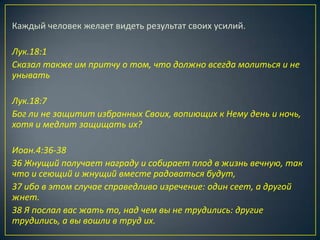Каждый человек желает видеть результат своих усилий.

Лук.18:1
Сказал также им притчу о том, что должно всегда молиться и не
унывать

Лук.18:7
Бог ли не защитит избранных Своих, вопиющих к Нему день и ночь,
хотя и медлит защищать их?

Иоан.4:36-38
36 Жнущий получает награду и собирает плод в жизнь вечную, так
что и сеющий и жнущий вместе радоваться будут,
37 ибо в этом случае справедливо изречение: один сеет, а другой
жнет.
38 Я послал вас жать то, над чем вы не трудились: другие
трудились, а вы вошли в труд их.
 