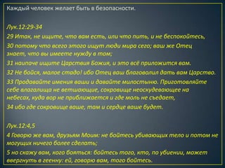 Каждый человек желает быть в безопасности.

Лук.12:29-34
29 Итак, не ищите, что вам есть, или что пить, и не беспокойтесь,
30 потому что всего этого ищут люди мира сего; ваш же Отец
знает, что вы имеете нужду в том;
31 наипаче ищите Царствия Божия, и это всё приложится вам.
32 Не бойся, малое стадо! ибо Отец ваш благоволил дать вам Царство.
33 Продавайте имения ваши и давайте милостыню. Приготовляйте
себе влагалища не ветшающие, сокровище неоскудевающее на
небесах, куда вор не приближается и где моль не съедает,
34 ибо где сокровище ваше, там и сердце ваше будет.

Лук.12:4,5
4 Говорю же вам, друзьям Моим: не бойтесь убивающих тело и потом не
могущих ничего более сделать;
5 но скажу вам, кого бояться: бойтесь того, кто, по убиении, может
ввергнуть в геенну: ей, говорю вам, того бойтесь.
 