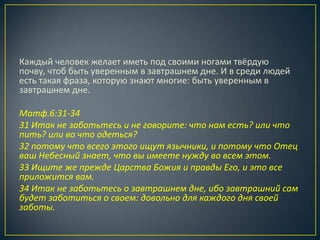 Каждый человек желает иметь под своими ногами твёрдую
почву, чтоб быть уверенным в завтрашнем дне. И в среди людей
есть такая фраза, которую знают многие: быть уверенным в
завтрашнем дне.

Матф.6:31-34
31 Итак не заботьтесь и не говорите: что нам есть? или что
пить? или во что одеться?
32 потому что всего этого ищут язычники, и потому что Отец
ваш Небесный знает, что вы имеете нужду во всем этом.
33 Ищите же прежде Царства Божия и правды Его, и это все
приложится вам.
34 Итак не заботьтесь о завтрашнем дне, ибо завтрашний сам
будет заботиться о своем: довольно для каждого дня своей
заботы.
 