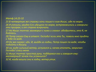 Матф.14:25-32
25 В четвертую же стражу ночи пошел к ним Иисус, идя по морю.
26 И ученики, увидев Его идущего по морю, встревожились и говорили:
это призрак; и от страха вскричали.
27 Но Иисус тотчас заговорил с ними и сказал: ободритесь; это Я, не
бойтесь.
28 Петр сказал Ему в ответ: Господи! если это Ты, повели мне придти
к Тебе по воде.
29 Он же сказал: иди. И, выйдя из лодки, Петр пошел по воде, чтобы
подойти к Иисусу,
30 но, видя сильный ветер, испугался и, начав утопать, закричал:
Господи! спаси меня.
31 Иисус тотчас простер руку, поддержал его и говорит ему:
маловерный! зачем ты усомнился?
32 И, когда вошли они в лодку, ветер утих.
 