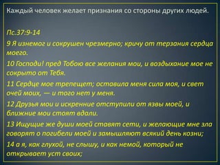 Каждый человек желает признания со стороны других людей.

Пс.37:9-14
9 Я изнемог и сокрушен чрезмерно; кричу от терзания сердца
моего.
10 Господи! пред Тобою все желания мои, и воздыхание мое не
сокрыто от Тебя.
11 Сердце мое трепещет; оставила меня сила моя, и свет
очей моих, — и того нет у меня.
12 Друзья мои и искренние отступили от язвы моей, и
ближние мои стоят вдали.
13 Ищущие же души моей ставят сети, и желающие мне зла
говорят о погибели моей и замышляют всякий день козни;
14 а я, как глухой, не слышу, и как немой, который не
открывает уст своих;
 