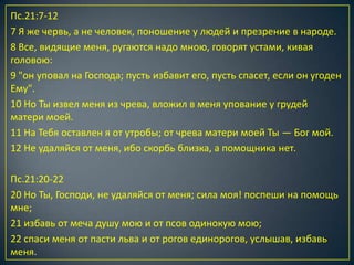 Пс.21:7-12
7 Я же червь, а не человек, поношение у людей и презрение в народе.
8 Все, видящие меня, ругаются надо мною, говорят устами, кивая
головою:
9 "он уповал на Господа; пусть избавит его, пусть спасет, если он угоден
Ему".
10 Но Ты извел меня из чрева, вложил в меня упование у грудей
матери моей.
11 На Тебя оставлен я от утробы; от чрева матери моей Ты — Бог мой.
12 Не удаляйся от меня, ибо скорбь близка, а помощника нет.

Пс.21:20-22
20 Но Ты, Господи, не удаляйся от меня; сила моя! поспеши на помощь
мне;
21 избавь от меча душу мою и от псов одинокую мою;
22 спаси меня от пасти льва и от рогов единорогов, услышав, избавь
меня.
 