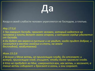 Когда в своей слабости человек укрепляется не Господом, а плотью.

Иер.17:5,6
5 Так говорит Господь: проклят человек, который надеется на
человека и плоть делает своею опорою, и которого сердце удаляется
от Господа.
6 Он будет как вереск в пустыне и не увидит, когда придет доброе, и
поселится в местах знойных в степи, на земле
бесплодной, необитаемой.

Иоан.15:2;6
2 Всякую у Меня ветвь, не приносящую плода, Он отсекает; и
всякую, приносящую плод, очищает, чтобы более принесла плода.
6 Кто не пребудет во Мне, извергнется вон, как ветвь, и засохнет; а
такие ветви собирают и бросают в огонь, и они сгорают.
 