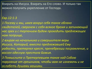Взирать на Иисуса. Взирать на Его слово. И только так
можно получить укрепление от Господа.

Евр.12:1-3
1 Посему и мы, имея вокруг себя такое облако
свидетелей, свергнем с себя всякое бремя и запинающий
нас грех и с терпением будем проходить предлежащее
нам поприще,
2 взирая на начальника и совершителя веры
Иисуса, Который, вместо предлежавшей Ему
радости, претерпел крест, пренебрегши посрамление, и
воссел одесную престола Божия.
3 Помыслите о Претерпевшем такое над Собою
поругание от грешников, чтобы вам не изнемочь и не
ослабеть душами вашими.
 