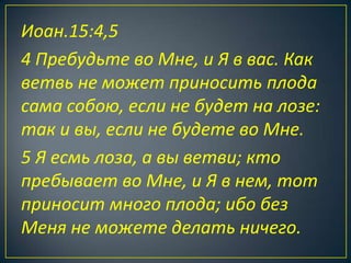 Иоан.15:4,5
4 Пребудьте во Мне, и Я в вас. Как
ветвь не может приносить плода
сама собою, если не будет на лозе:
так и вы, если не будете во Мне.
5 Я есмь лоза, а вы ветви; кто
пребывает во Мне, и Я в нем, тот
приносит много плода; ибо без
Меня не можете делать ничего.
 