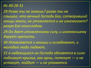 Ис.40:28-31
28 Разве ты не знаешь? разве ты не
слышал, что вечный Господь Бог, сотворивший
концы земли, не утомляется и не изнемогает?
разум Его неисследим.
29 Он дает утомленному силу, и изнемогшему
дарует крепость.
30 Утомляются и юноши и ослабевают, и
молодые люди падают,
31 а надеющиеся на Господа обновятся в силе:
поднимут крылья, как орлы, потекут — и не
устанут, пойдут — и не утомятся.
 