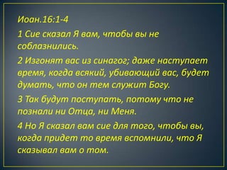 Иоан.16:1-4
1 Сие сказал Я вам, чтобы вы не
соблазнились.
2 Изгонят вас из синагог; даже наступает
время, когда всякий, убивающий вас, будет
думать, что он тем служит Богу.
3 Так будут поступать, потому что не
познали ни Отца, ни Меня.
4 Но Я сказал вам сие для того, чтобы вы,
когда придет то время вспомнили, что Я
сказывал вам о том.
 