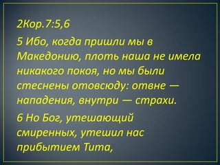 2Кор.7:5,6
5 Ибо, когда пришли мы в
Македонию, плоть наша не имела
никакого покоя, но мы были
стеснены отовсюду: отвне —
нападения, внутри — страхи.
6 Но Бог, утешающий
смиренных, утешил нас
прибытием Тита,
 