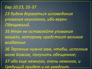 Евр.10:23, 35-37
23 будем держаться исповедания
упования неуклонно, ибо верен
Обещавший.
35 Итак не оставляйте упования
вашего, которому предстоит великое
воздаяние.
36 Терпение нужно вам, чтобы, исполнив
волю Божию, получить обещанное;
37 ибо еще немного, очень немного, и
Грядущий придет и не умедлит.
 
