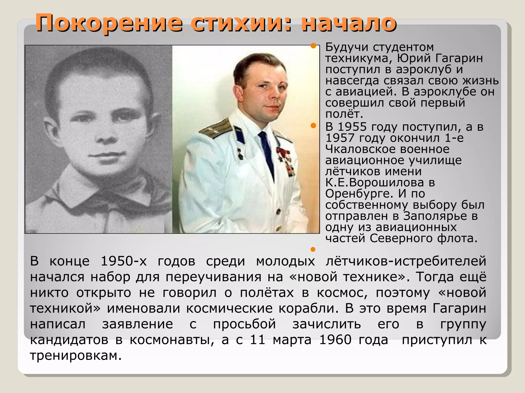 Покорение стихии: начало
                                     Будучи студентом
                                      техникума, Юрий Гагарин
                                      поступил в аэроклуб и
                                      навсегда связал свою жизнь
                                      с авиацией. В аэроклубе он
                                      совершил свой первый
                                      полёт.
                                     В 1955 году поступил, а в
                                      1957 году окончил 1-е
                                      Чкаловское военное
                                      авиационное училище
                                      лётчиков имени
                                      К.Е.Ворошилова в
                                      Оренбурге. И по
                                      собственному выбору был
                                      отправлен в Заполярье в
                                      одну из авиационных
                                      частей Северного флота.
                                    
В конце 1950-х годов среди молодых лётчиков-истребителей
начался набор для переучивания на «новой технике». Тогда ещё
никто открыто не говорил о полётах в космос, поэтому «новой
техникой» именовали космические корабли. В это время Гагарин
написал заявление с просьбой зачислить его в группу
кандидатов в космонавты, а с 11 марта 1960 года приступил к
тренировкам.
 
