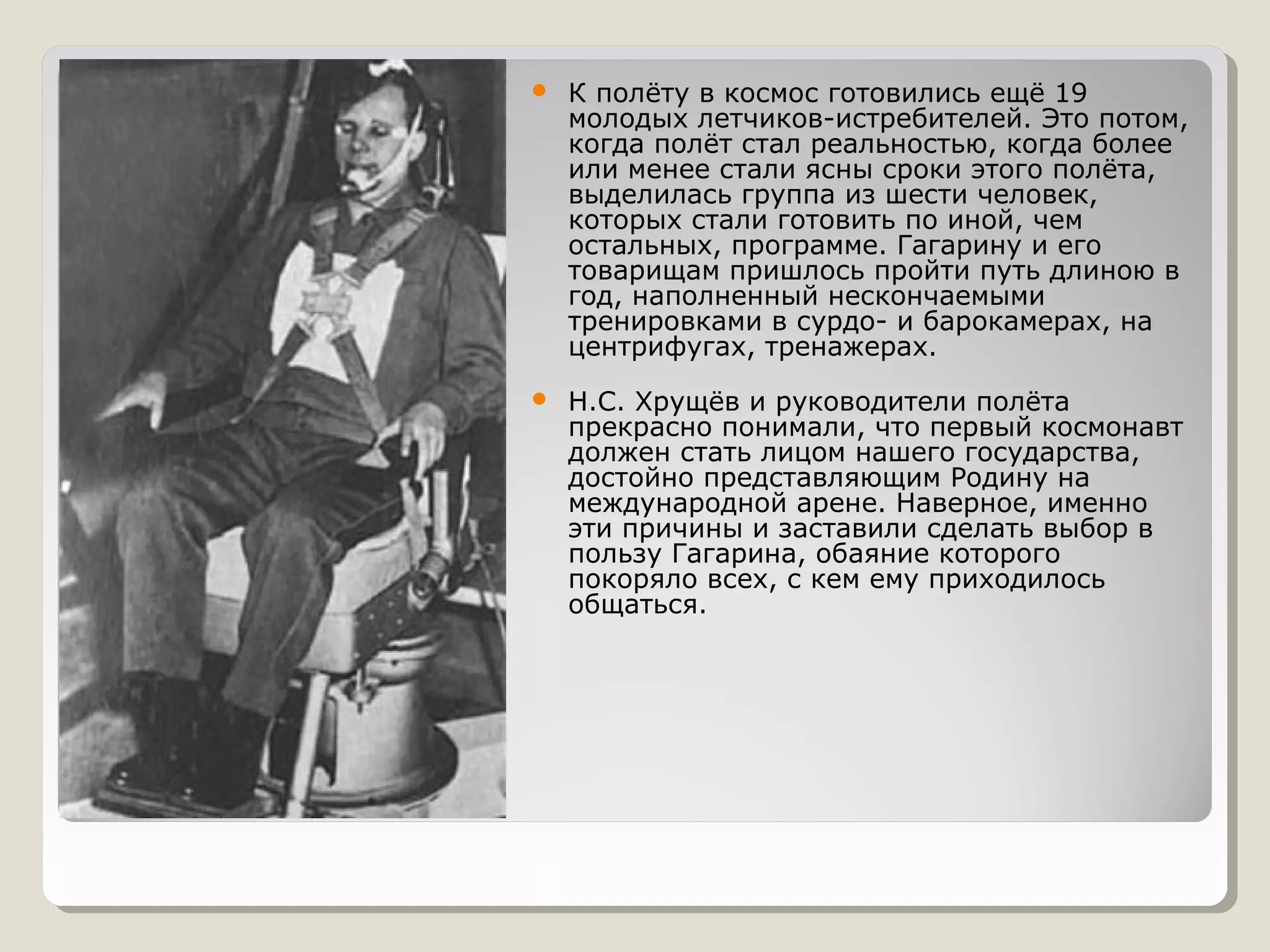    К полёту в космос готовились ещё 19
    молодых летчиков-истребителей. Это потом,
    когда полёт стал реальностью, когда более
    или менее стали ясны сроки этого полёта,
    выделилась группа из шести человек,
    которых стали готовить по иной, чем
    остальных, программе. Гагарину и его
    товарищам пришлось пройти путь длиною в
    год, наполненный нескончаемыми
    тренировками в сурдо- и барокамерах, на
    центрифугах, тренажерах.
   Н.С. Хрущёв и руководители полёта
    прекрасно понимали, что первый космонавт
    должен стать лицом нашего государства,
    достойно представляющим Родину на
    международной арене. Наверное, именно
    эти причины и заставили сделать выбор в
    пользу Гагарина, обаяние которого
    покоряло всех, с кем ему приходилось
    общаться.
 