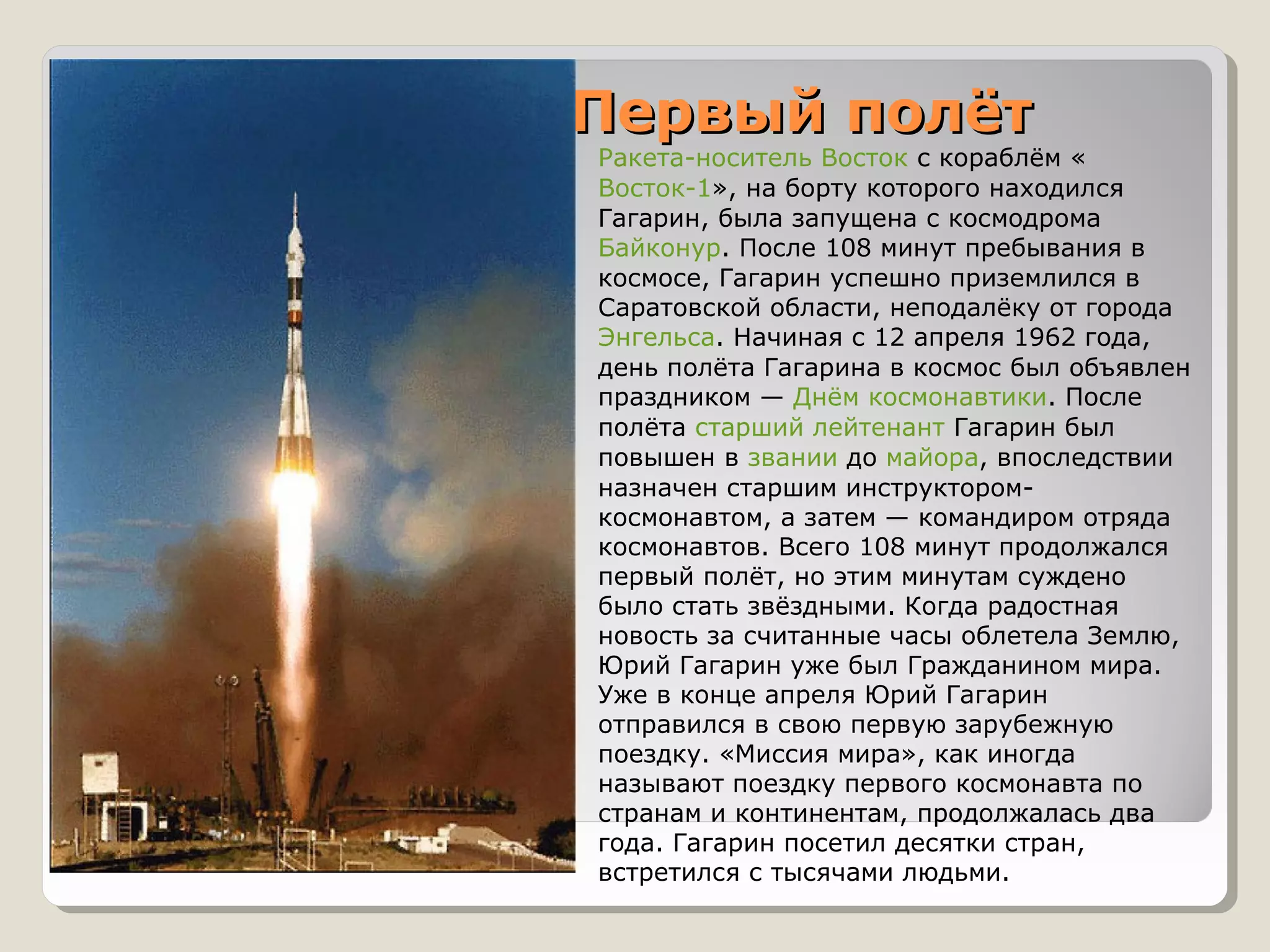 Первый полёт
   Ракета-носитель Восток с кораблём «
    Восток-1», на борту которого находился
    Гагарин, была запущена с космодрома
    Байконур. После 108 минут пребывания в
    космосе, Гагарин успешно приземлился в
    Саратовской области, неподалёку от города
    Энгельса. Начиная с 12 апреля 1962 года,
    день полёта Гагарина в космос был объявлен
    праздником — Днём космонавтики. После
    полёта старший лейтенант Гагарин был
    повышен в звании до майора, впоследствии
    назначен старшим инструктором-
    космонавтом, а затем — командиром отряда
    космонавтов. Всего 108 минут продолжался
    первый полёт, но этим минутам суждено
    было стать звёздными. Когда радостная
    новость за считанные часы облетела Землю,
    Юрий Гагарин уже был Гражданином мира.
    Уже в конце апреля Юрий Гагарин
    отправился в свою первую зарубежную
    поездку. «Миссия мира», как иногда
    называют поездку первого космонавта по
    странам и континентам, продолжалась два
    года. Гагарин посетил десятки стран,
    встретился с тысячами людьми.
 