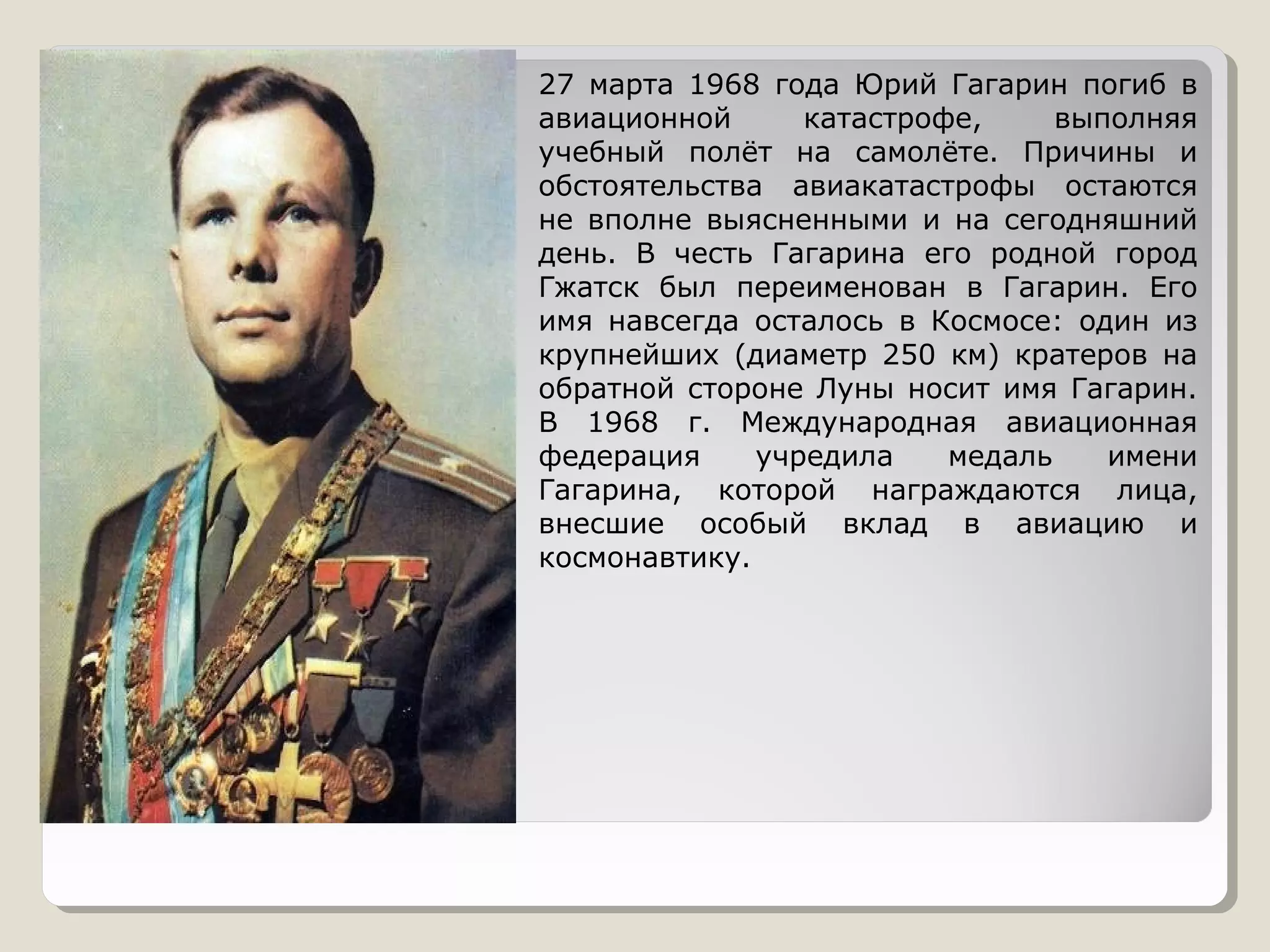27 марта 1968 года Юрий Гагарин погиб в
авиационной      катастрофе,     выполняя
учебный полёт на самолёте. Причины и
обстоятельства авиакатастрофы остаются
не вполне выясненными и на сегодняшний
день. В честь Гагарина его родной город
Гжатск был переименован в Гагарин. Его
имя навсегда осталось в Космосе: один из
крупнейших (диаметр 250 км) кратеров на
обратной стороне Луны носит имя Гагарин.
В 1968 г. Международная авиационная
федерация     учредила    медаль    имени
Гагарина, которой награждаются лица,
внесшие особый вклад в авиацию и
космонавтику.
 
