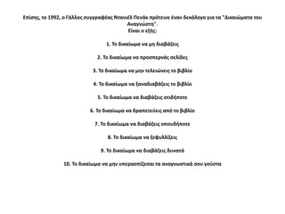 Επίςθσ, το 1992, ο Γάλλοσ ςυγγραφζασ Ντανιζλ Πενάκ πρότεινε ζναν δεκάλογο για τα "Δικαιώματα του
                                          Αναγνώςτθ".
                                          Είναι ο εξισ:

                                 1. Το δικαίωμα να μθ διαβάηεισ

                             2. Το δικαίωμα να προςπερνάσ ςελίδεσ

                            3. Το δικαίωμα να μθν τελειώνεισ το βιβλίο

                            4. Το δικαίωμα να ξαναδιαβάηεισ το βιβλίο

                             5. Το δικαίωμα να διαβάηεισ οτιδιποτε

                          6. Το δικαίωμα να δραπετεφεισ από το βιβλίο

                            7. Το δικαίωμα να διαβάηεισ οπουδιποτε

                                  8. Το δικαίωμα να ξεφυλλίηεισ

                               9. Το δικαίωμα να διαβάηεισ δυνατά

                10. Το δικαίωμα να μθν υπεραςπίηεςαι τα αναγνωςτικά ςου γοφςτα
 