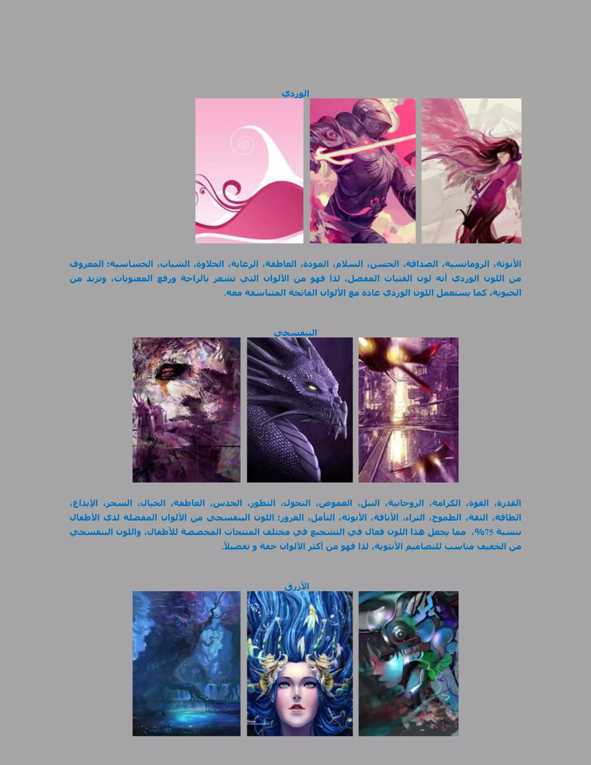 ‫الوردي‬




‫األنوثة، الرومانسية، الصداقة، الحسن، السالم، المودة، العاطفة، الرعاية، الحالوة، الشباب، الحساسية؛ المعروف‬
‫من اللون الوردي أنه لون الفتيات المفضل، لذا فهو من األلوان التي تشعر بالراحة ورفع المعنويات، وتزيد من‬
                                     ‫الحيوية، كما يستعمل اللون الوردي عادة مع األلوان الفاتحة المتناسقة معه.‬



                                                 ‫البنفسجي‬




‫القدرة، القوة، الكرامة، الروحانية، النبل، الغموض، التحول، التطور، الحدس، العاطفة، الخيال، السحر، اإلبداع،‬
‫الطاقة، الثقة، الطموح، الثراء، األناقة، األنوثة، التأمل، الغرور؛ اللون البنفسجي من األلوان المفضلة لدى األطفال‬
‫بنسبة 55%، مما يجعل هذا اللون فعال في التشجيع في مختلف المنتجات المخصصة لألطفال، واللون البنفسجي‬
                                     ‫من الخفيف مناسب للتصاميم األنثوية، لذا فهو من أكثر األلوان خفة و تفضيال ً.‬



                                                    ‫األزرق‬
 