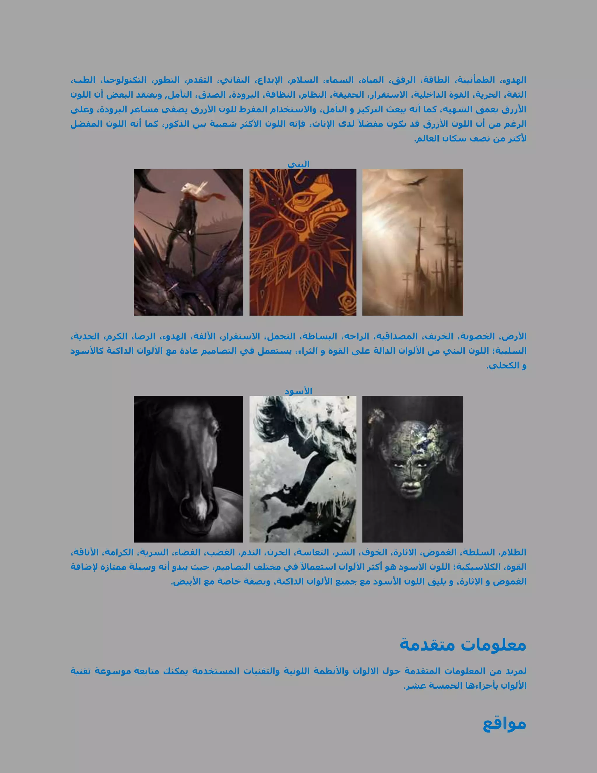 ‫الهدوء، الطمأنينة، الطاقة، الرفق، المياه، السماء، السالم، اإلبداع، التفاني، التقدم، التطور، التكنولوحيا، الطب،‬
‫الثقة، الحرية، القوة الداخلية، االستقرار، الحقيقة، النظام، النظافة، البرودة، الصدق، التأمل, ويعتقد البعض أن اللون‬
‫األزرق يعمق الشهية، كما أنه يبعث التركيز و التأمل، واالستخدام المفرط للون األزرق يضفي مشاعر البرودة، وعلى‬
‫الرغم من أن اللون األزرق قد يكون مفضال ً لدى اإلناث، فإنه اللون األكثر شعبية بين الذكور، كما أنه اللون المفضل‬
                                                                                     ‫ألكثر من نصف سكان العالم.‬

                                                     ‫البني‬




‫األرض، الخصوبة، الخريف، المصداقية، الراحة، البساطة، التحمل، االستقرار، األلفة، الهدوء، الرضا، الكرم، الجدية،‬
‫السلبية؛ اللون البني من األلوان الدالة على القوة و الثراء، يستعمل في التصاميم عادة مع األلوان الداكنة كاألسود‬
                                                                                                       ‫و الكحلي.‬

                                                     ‫األسود‬




‫الظالم، السلطة، الغموض، اإلثارة، الخوف، الشر، التعاسة، الحزن، الندم، الغضب، الفضاء، السرية، الكرامة، األناقة،‬
‫القوة، الكالسيكية؛ اللون األسود هو أكثر األلوان استعماال ً في مختلف التصاميم، حيث يبدو أنه وسيلة ممتازة إلضافة‬
                        ‫الغموض و اإلثارة، و يليق اللون األسود مع جميع األلوان الداكنة، وبصفة خاصة مع األبيض.‬




                                                                                 ‫معلومات متقدمة‬
‫لمزيد من المعلومات المتقدمة حول االلوان واألنظمة اللونية والتقنيات المستخدمة يمكنك متابعة موسوعة تقنية‬
                                                                                  ‫األلوان بأجزاءها الخمسة عشر.‬



                                                                                                     ‫مواقع‬
 