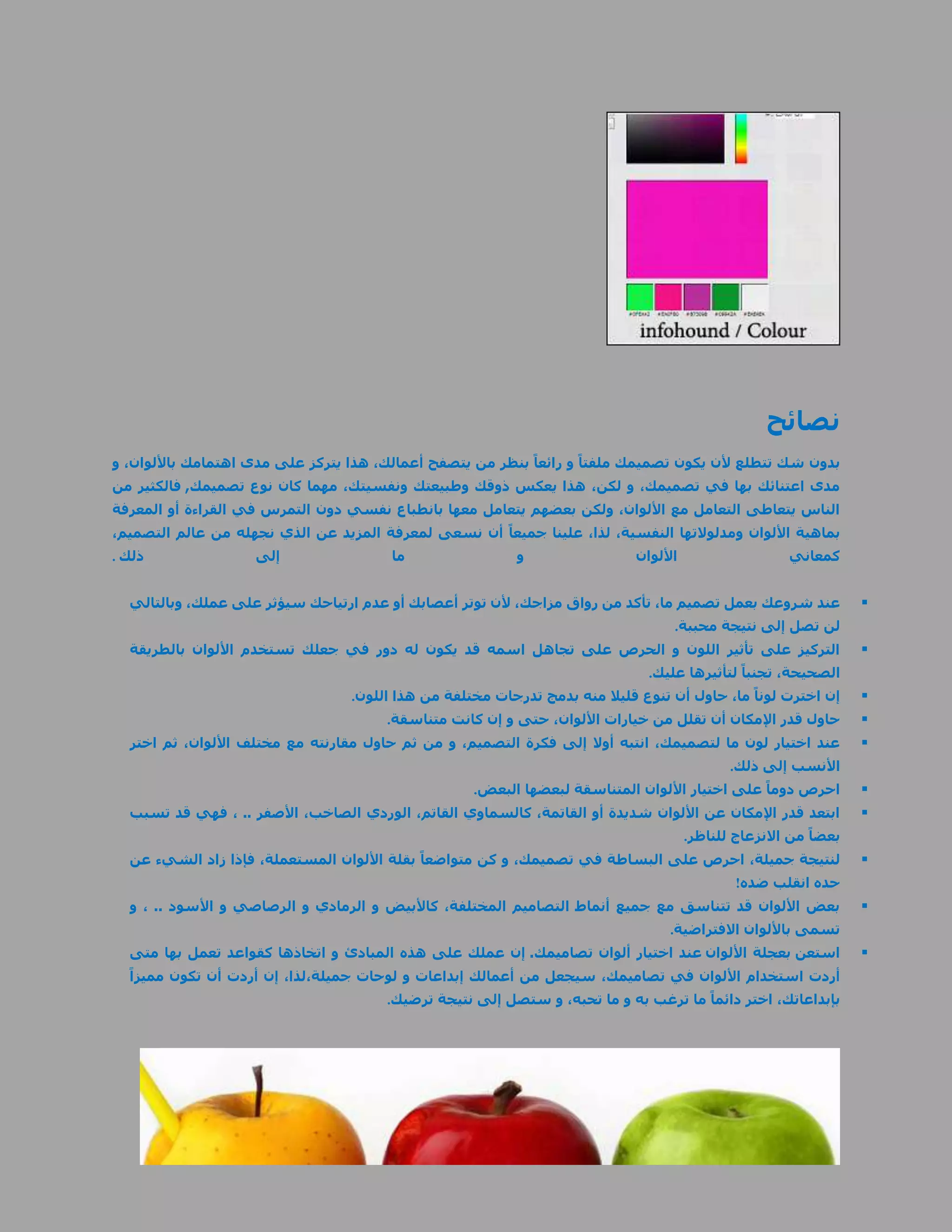 ‫نصائح‬
‫بدون شك تتطلع ألن يكون تصميمك ملفتاً و رائعاً بنظر من يتصفح أعمالك، هذا يتركز على مدى اهتمامك باأللوان، و‬
‫مدى اعتنائك بها في تصميمك، و لكن، هذا يعكس ذوقك وطبيعتك ونفسيتك، مهما كان نوع تصميمك, فالكثير من‬
‫الناس يتعاطى التعامل مع األلوان، ولكن بعضهم يتعامل معها بانطباع نفسي دون التمرس في القراءة أو المعرفة‬
‫بماهية األلوان ومدلوالتها النفسية، لذا، علينا جميعاً أن نسعى لمعرفة المزيد عن الذي نجهله من عالم التصميم،‬
‫ذلك .‬               ‫إلى‬                 ‫ما‬                 ‫و‬                 ‫األلوان‬                 ‫كمعاني‬


  ‫عند شروعك بعمل تصميم ما، تأكد من رواق مزاجك، ألن توتر أعصابك أو عدم ارتياحك سيؤثر على عملك، وبالتالي‬          ‫‪‬‬
                                                                                   ‫لن تصل إلى نتيجة محببة.‬
  ‫التركيز على تأثير اللون و الحرص على تجاهل اسمه قد يكون له دور في جعلك تستخدم األلوان بالطريقة‬                 ‫‪‬‬
                                                                               ‫الصحيحة، تجنباً لتأثيرها عليك.‬
                                  ‫إن اخترت لوناً ما، حاول أن تنوع قليال منه بدمج تدرجات مختلفة من هذا اللون.‬    ‫‪‬‬
                                        ‫حاول قدر اإلمكان أن تقلل من خيارات األلوان، حتى و إن كانت متناسقة.‬      ‫‪‬‬
  ‫عند اختيار لون ما لتصميمك، انتبه أوال إلى فكرة التصميم، و من ثم حاول مقارنته مع مختلف األلوان، ثم اختر‬        ‫‪‬‬
                                                                                           ‫األنسب إلى ذلك.‬
                                                    ‫احرص دوماً على اختيار األلوان المتناسقة لبعضها البعض.‬       ‫‪‬‬
  ‫ابتعد قدر اإلمكان عن األلوان شديدة أو القاتمة، كالسماوي القاتم، الوردي الصاخب، األصفر .. ، فهي قد تسبب‬        ‫‪‬‬
                                                                                ‫بعضاً من االنزعاج للناظر.‬
  ‫لنتيجة جميلة، احرص على البساطة في تصميمك، و كن متواضعاً بقلة األلوان المستعملة، فإذا زاد الشيء عن‬             ‫‪‬‬
                                                                                            ‫حده انقلب ضده!‬
  ‫بعض األلوان قد تتناسق مع جميع أنماط التصاميم المختلفة، كاألبيض و الرمادي و الرصاصي و األسود .. ، و‬            ‫‪‬‬
                                                                                  ‫تسمى باأللوان االفتراضية.‬
  ‫استعن بعجلة األلوان عند اختيار ألوان تصاميمك. إن عملك على هذه المبادئ و اتخاذها كقواعد تعمل بها متى‬           ‫‪‬‬
  ‫أردت استخدام األلوان في تصاميمك، سيجعل من أعمالك إبداعات و لوحات جميلة،لذا، إن أردت أن تكون مميزاً‬
                                       ‫بإبداعاتك، اختر دائماً ما ترغب به و ما تحبه، و ستصل إلى نتيجة ترضيك.‬
 