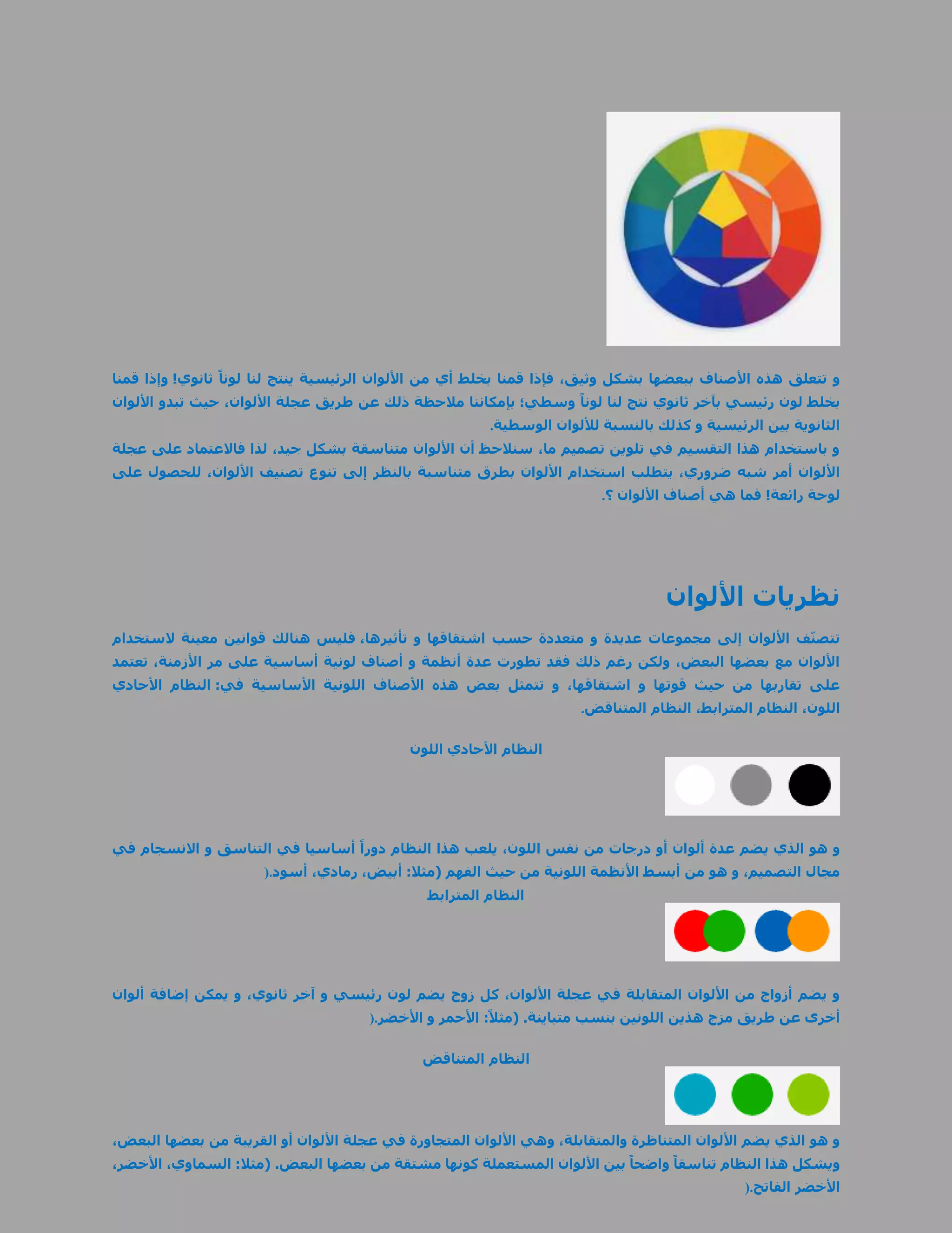 ‫و تتعلق هذه األصناف ببعضها بشكل وثيق، فإذا قمنا بخلط أي من األلوان الرئيسية ينتج لنا لوناً ثانوي! وإذا قمنا‬
‫بخلط لون رئيسي بآخر ثانوي نتج لنا لوناً وسطي؛ بإمكاننا مالحظة ذلك عن طريق عجلة األلوان، حيث تبدو األلوان‬
                                                        ‫الثانوية بين الرئيسية و كذلك بالنسبة لأللوان الوسطية.‬
‫و باستخدام هذا التقسيم في تلوين تصميم ما، سنالحظ أن األلوان متناسقة بشكل جيد، لذا فاالعتماد على عجلة‬
‫األلوان أمر شبه ضروري، يتطلب استخدام األلوان بطرق متناسبة بالنظر إلى تنوع تصنيف األلوان، للحصول على‬
                                                                        ‫لوحة رائعة! فما هي أصناف األلوان ؟.‬




                                                                                  ‫نظريات األلوان‬
‫تتصنّف األلوان إلى مجموعات عديدة و متعددة حسب اشتقاقها و تأثيرها، فليس هنالك قوانين معينة الستخدام‬
‫األلوان مع بعضها البعض، ولكن رغم ذلك فقد تطورت عدة أنظمة و أصناف لونية أساسية على مر األزمنة، تعتمد‬
‫على تقاربها من حيث قوتها و اشتقاقها، و تتمثل بعض هذه األصناف اللونية األساسية في: النظام األحادي‬
                                                                     ‫اللون، النظام المترابط، النظام المتناقض.‬

                                            ‫النظام األحادي اللون‬




‫و هو الذي يضم عدة ألوان أو درجات من نفس اللون، يلعب هذا النظام دوراً أساسيا في التناسق و االنسجام في‬
                      ‫مجال التصميم، و هو من أبسط األنظمة اللونية من حيث الفهم (مثال: أبيض، رمادي، أسود.)‬
                                              ‫النظام المترابط‬




‫و يضم أزواج من األلوان المتقابلة في عجلة األلوان، كل زوج يضم لون رئيسي و آخر ثانوي، و يمكن إضافة ألوان‬
                                      ‫أخرى عن طريق مزج هذين اللونين بنسب متباينة. (مثالً: األحمر و األخضر.)‬

                                              ‫النظام المتناقض‬




‫و هو الذي يضم األلوان المتناظرة والمتقابلة، وهي األلوان المتجاورة في عجلة األلوان أو القريبة من بعضها البعض،‬
‫ويشكل هذا النظام تناسقاً واضحاً بين األلوان المستعملة كونها مشتقة من بعضها البعض. (مثال: السماوي، األخضر،‬
                                                                                              ‫األخضر الفاتح.)‬
 
