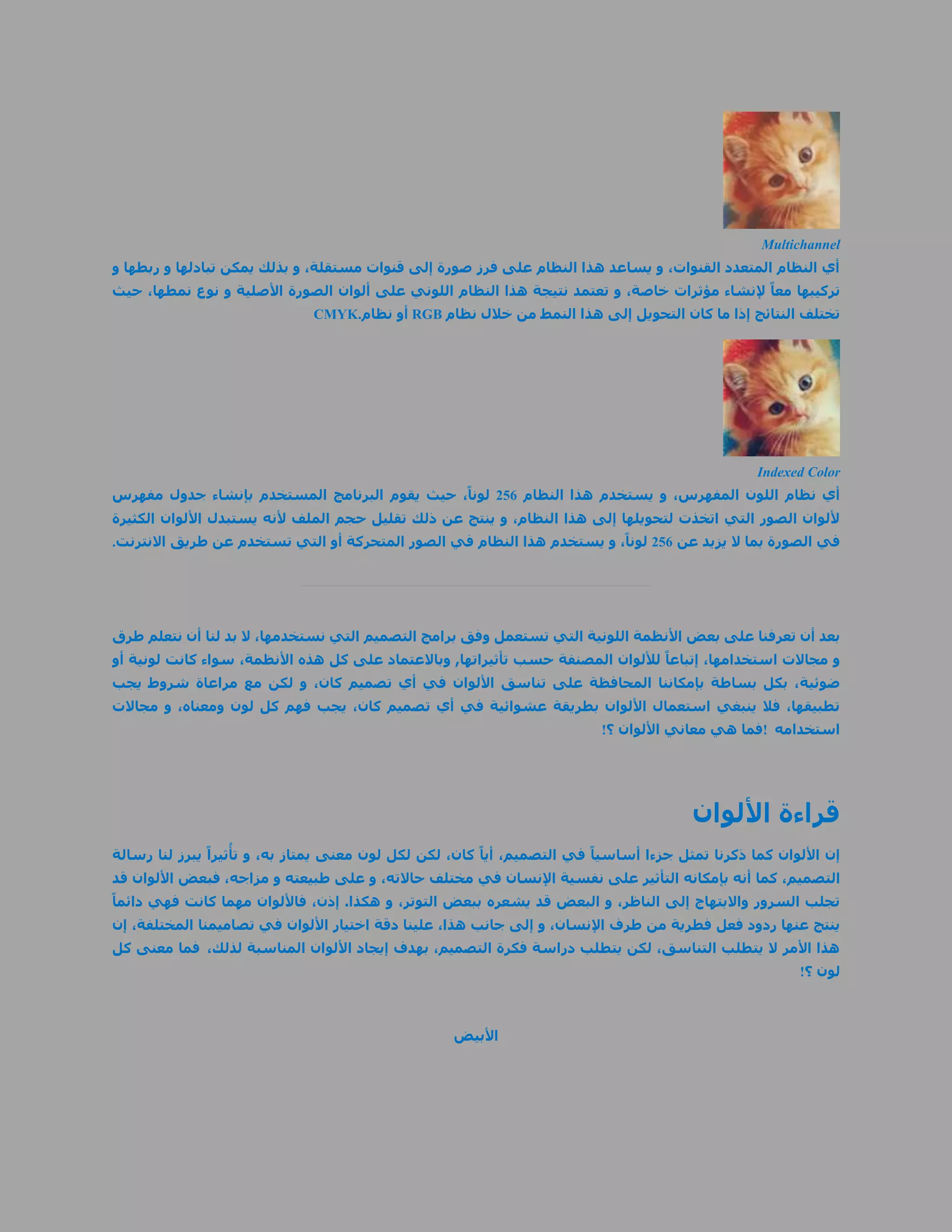 ‫‪Multichannel‬‬
‫أي النظام المتعدد القنوات، و يساعد هذا النظام على فرز صورة إلى قنوات مستقلة، و بذلك يمكن تبادلها و ربطها و‬
‫تركيبها معاً إلنشاء مؤثرات خاصة، و تعتمد نتيجة هذا النظام اللوني على ألوان الصورة األصلية و نوع نمطها، حيث‬
                               ‫تختلف النتائج إذا ما كان التحويل إلى هذا النمط من خالل نظام ‪ RGB‬أو نظام.‪CMYK‬‬




                                                                                                   ‫‪Indexed Color‬‬
‫أي نظام اللون المفهرس، و يستخدم هذا النظام 151 لوناً، حيث يقوم البرنامج المستخدم بإنشاء جدول مفهرس‬
‫أللوان الصور التي اتخذت لتحويلها إلى هذا النظام، و ينتج عن ذلك تقليل حجم الملف ألنه يستبدل األلوان الكثيرة‬
‫في الصورة بما ال يزيد عن 151 لوناً، و يستخدم هذا النظام في الصور المتحركة أو التي تستخدم عن طريق االنترنت.‬




‫بعد أن تعرفنا على بعض األنظمة اللونية التي تستعمل وفق برامج التصميم التي نستخدمها، ال بد لنا أن نتعلم طرق‬
‫و مجاالت استخدامها، إتباعاً لأللوان المصنفة حسب تأثيراتها, وباالعتماد على كل هذه األنظمة، سواء كانت لونية أو‬
‫ضوئية، بكل بساطة بإمكاننا المحافظة على تناسق األلوان في أي تصميم كان، و لكن مع مراعاة شروط يجب‬
‫تطبيقها، فال ينبغي استعمال األلوان بطريقة عشوائية في أي تصميم كان، يجب فهم كل لون ومعناه، و مجاالت‬
                                                                           ‫استخدامه !فما هي معاني األلوان ؟!‬




                                                                                         ‫قراءة األلوان‬
                    ‫ُ‬
‫إن األلوان كما ذكرنا تمثل جزءا أساسياً في التصميم، أياً كان، لكن لكل لون معنى يمتاز به، و تأثيراً يبرز لنا رسالة‬
‫التصميم، كما أنه بإمكانه التأثير على نفسية اإلنسان في مختلف حاالته، و على طبيعته و مزاجه، فبعض األلوان قد‬
‫تجلب السرور واالبتهاج إلى الناظر، و البعض قد يشعره ببعض التوتر، و هكذا. إذن، فاأللوان مهما كانت فهي دائماً‬
‫ينتج عنها ردود فعل فطرية من طرف اإلنسان، و إلى جانب هذا، علينا دقة اختيار األلوان في تصاميمنا المختلفة، إن‬
‫هذا األمر ال يتطلب التناسق، لكن يتطلب دراسة فكرة التصميم، بهدف إيجاد األلوان المناسبة لذلك، فما معنى كل‬
                                                                                                         ‫لون ؟!‬



                                                    ‫األبيض‬
 