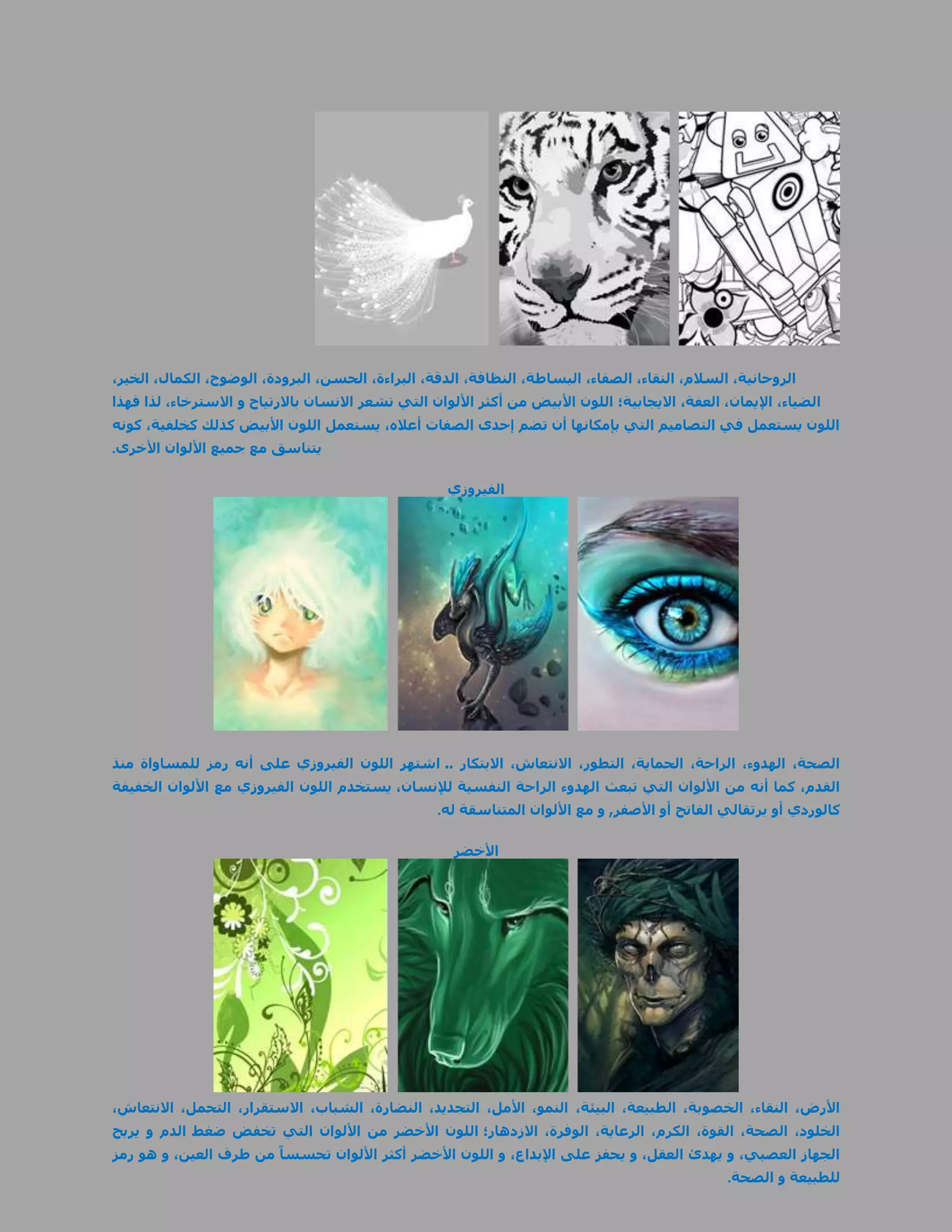‫الروحانية، السالم، النقاء، الصفاء، البساطة، النظافة، الدقة، البراءة، الحسن، البرودة، الوضوح، الكمال، الخير،‬
‫الضياء، اإليمان، العفة، االيجابية؛ اللون األبيض من أكثر األلوان التي تشعر االنسان باالرتياح و االسترخاء، لذا فهذا‬
‫اللون يستعمل في التصاميم التي بإمكانها أن تضم إحدى الصفات أعاله، يستعمل اللون األبيض كذلك كخلفية، كونه‬
‫يتناسق مع جميع األلوان األخرى.‬

                                                     ‫الفيروزي‬




‫الصحة، الهدوء، الراحة، الحماية، التطور، االنتعاش، االبتكار .. اشتهر اللون الفيروزي على أنه رمز للمساواة منذ‬
‫القدم، كما أنه من األلوان التي تبعث الهدوء الراحة النفسية لإلنسان، يستخدم اللون الفيروزي مع األلوان الخفيفة‬
                                                   ‫كالوردي أو برتقالي الفاتح أو األصفر, و مع األلوان المتناسقة له.‬

                                                      ‫األخضر‬




‫األرض، النقاء، الخصوبة، الطبيعة، البيئة، النمو، األمل، التجديد، النضارة، الشباب، االستقرار، التحمل، االنتعاش،‬
‫الخلود، الصحة، القوة، الكرم، الرعاية، الوفرة، االزدهار؛ اللون األخضر من األلوان التي تخفض ضغط الدم و يريح‬
‫الجهاز العصبي، و يهدئ العقل، و يحفز على اإلبداع، و اللون األخضر أكثر األلوان تحسساً من طرف العين، و هو رمز‬
                                                                                                  ‫للطبيعة و الصحة.‬
 