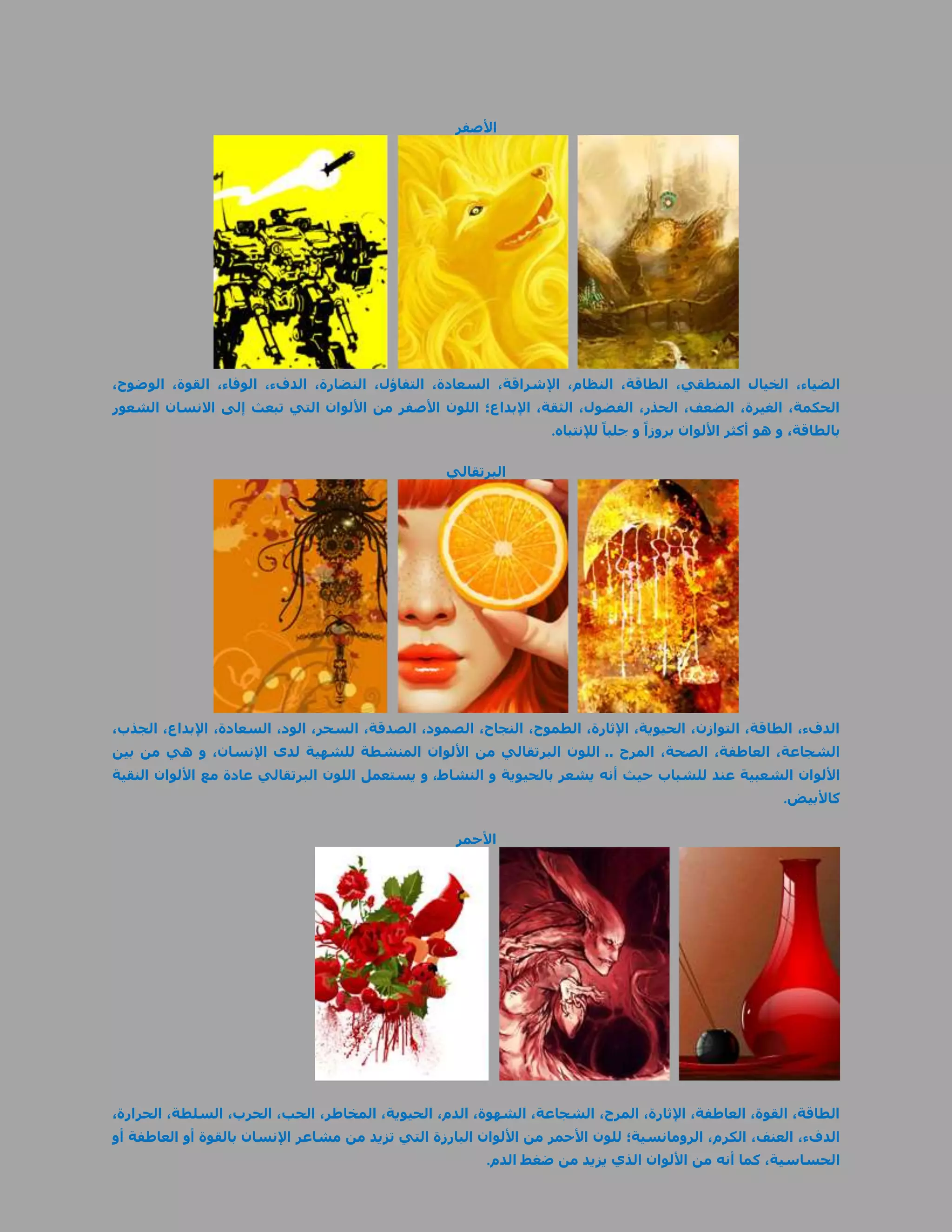 ‫األصفر‬




‫الضياء، الخيال المنطقي، الطاقة، النظام، اإلشراقة، السعادة، التفاؤل، النضارة، الدفء، الوفاء، القوة، الوضوح،‬
‫الحكمة، الغيرة، الضعف، الحذر، الفضول، الثقة، اإلبداع؛ اللون األصفر من األلوان التي تبعث إلى االنسان الشعور‬
                                                                ‫بالطاقة، و هو أكثر األلوان بروزاً و جلباً لإلنتباه.‬

                                                    ‫البرتقالي‬




‫الدفء، الطاقة، التوازن، الحيوية، اإلثارة، الطموح، النجاح، الصمود، الصدقة، السحر، الود، السعادة، اإلبداع، الجذب،‬
‫الشجاعة، العاطفة، الصحة، المرح .. اللون البرتقالي من األلوان المنشطة للشهية لدى اإلنسان، و هي من بين‬
‫األلوان الشعبية عند للشباب حيث أنه يشعر بالحيوية و النشاط، و يستعمل اللون البرتقالي عادة مع األلوان النقية‬
                                                                                                          ‫كاألبيض.‬

                                                      ‫األحمر‬




‫الطاقة، القوة، العاطفة، اإلثارة، المرح، الشجاعة، الشهوة، الدم، الحيوية، المخاطر، الحب، الحرب، السلطة، الحرارة،‬
‫الدفء، العنف، الكرم، الرومانسية؛ للون األحمر من األلوان البارزة التي تزيد من مشاعر اإلنسان بالقوة أو العاطفة أو‬
                                                           ‫الحساسية، كما أنه من األلوان الذي يزيد من ضغط الدم.‬
 