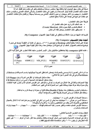 ‫١١‬    ‫اﻟﺼﻔﺤﺔ‬     ‫: ::: ﺗﻌﻠﯿﻢ اﻟﻜﻤﺒﯿﻮﺗﺮ ﻟﻠﻤﺒﺘﺪﺋﯿﻦ 4052#‪ ::: SN‬اﻟﺒﺪاﻳﺔ ٤٠٠٢/ ٥٠٠٢ ::: اﻟﻨﺴﺨﺔ ﻣﺠﺎﻧﯿﺔ وﻣﻤﻨﻮع ﺑﯿﻌﮫﺎ ::: :‬
         ‫ﻧﺴﺨﺔ ﻓﻰ ﻣﻜﺎن ﺳﻬﻞ اﻟﻮﺻﻮل إﻟﯿﻪ وﻟﻜﻨﻚ ﺑﻬﺬا ﺳﺘﺨﺴﺮ ﻣﺴﺎﺣﺔ وﺳﺘﺘﺤﻜﻢ وﺗﻐﯿﺮ ﻓﻰ ﻣﻠ ﻒ واﺣ ﺪ ﻓﻘ ﻂ، أﻣ ﺎ إذا‬
‫ﻋﻤﻠ ﺖ ﻣﻠ ﻒ اﺧﺘﺼ ﺎر ﻓﺈﻧ ﻚ ﺗ ﻮﻓﺮ اﻟﻤﺴ ﺎﺣﺔ وأى ﺗﻐﯿﯿ ﺮ ﻓ ﻰ ﻣﻠ ﻒ اﻻﺧﺘﺼ ﺎر ﯾ ﺘﻢ ﻓ ﻰ اﻟﻤﻠ ﻒ اﻷﺻ ﻠﻰ ) ﺑﺎﻟﺒﻠ ﺪى: ﻣﻠ ﻒ‬
‫اﻻﺧﺘﺼﺎر ده ﺑﯿﺠﯿﺐ ﻣﻦ اﻵﺧﺮ وﺑﯿﻌﻤﻞ زى ﺻﻮرة ﻟﻠﻤﻠﻒ اﻷﺻﻠﻰ ﺑﺲ ﺑﻤﺴﺎﺣﺔ ﺑﺴﯿﻄﺔ ( وأﻓﻀﻞ ﻣﺜﺎل ﻟﻤﻠﻔﺎت اﻻﺧﺘﺼ ﺎر‬
                                                                ‫ﻫﻮ ﻣﻠﻔﺎت اﻟﺒﺮاﻣﺞ اﻟﺘﻰ ﺗﺠﺪﻫﺎ ﻋﻠﻰ ﺷﺎﺷﺔ ﺳﻄﺢ اﻟﻤﻜﺘﺐ.‬

                                                                                   ‫ﻃﺮﯾﻘﺔ ﻋﻤﻞ ﻣﻠﻒ اﻻﺧﺘﺼﺎر:‬
                                                               ‫• ﺣﺪد اﻟﻤﻠﻒ اﻟﺬى ﺗﺮﯾﺪ ﻋﻤﻞ ﻣﻠﻒ اﺧﺘﺼﺎر ﻟﻪ.‬
                                                     ‫• اﺿﻐﻂ ﺑﺎﻟﻤﺎوس ﻛﻠﯿﻚ ﯾﻤﯿﻦ واﺧﺘﺎر ‪.Create Shortcut‬‬
                                                           ‫• ﺗﻤﺎم ﯾﻈﻬﺮ ﻣﻠﻒ اﻻﺧﺘﺼﺎر وﯾﻤﻜﻦ ﻧﻘﻠﻪ ﻷى ﻣﻜﺎن.‬

                          ‫ﺗﻘﺮﯾﺒﺎ ﻛﺪه اﻧﺘﯿﻬﻨﺎ ﻣﻦ ﺟﺰء اﻟﻨﺎﻓﺬة وﺳﻨﻨﻄﻠﻖ إﻟﻰ أﯾﻘﻮﻧﺔ ﺟﻬﺎز اﻟﻜﻤﺒﯿﻮﺗﺮ ‪.My Computer‬‬

                                                             ‫‪:My Computer ‬‬
    ‫ﺗﺠﺪﻫﺎ ﻋﻠﻰ ﺷﺎﺷﺔ ﺳﻄﺢ اﻟﻤﻜﺘﺐ ‪) Desktop‬راﺟﻊ ﺻﻮرة "١"( .. وﺳﺒﻖ أن ﻋﻠﻤﻨﺎ أن اﻷﯾﻘﻮﻧﺔ ‪ Icon‬ﻫﻰ ﺻﻮرة‬
              ‫ﺗﻮﺿﺢ ﻟﻤﺴﺘﺨﺪم اﻟﻜﻤﺒﯿﻮﺗﺮ اﻟﻤﻠﻒ أو اﻟﺒﺮﻧﺎﻣﺞ اﻟﺬى ﺳﯿﺘﻌﺎﻣﻞ ﻣﻌﻪ، وﻫﺬا ﺷﻜﻞ أﯾﻘﻮﻧﺔ ﺟﻬﺎز اﻟﻜﻤﺒﯿﻮﺗﺮ‬

 ‫- ﻋﻨﺪﻣﺎ ﺗﻔﺘﺢ ‪ My computer‬ﺑﻀﻐﻄﺘﯿﻦ ﻣﺘﺘﺎﻟﯿﺘﯿﻦ ﺑﺎﻟﺰر اﻷﯾﺴﺮ ﻟﻠﻤﺎوس ﺳﺘﺠﺪ ﻧﺎﻓﺬة ﺗﺤﺘﻮى ﻋﻠﻰ ﺷﻜﻞ ﺷﺒﻪ اﻵﺗﻰ:‬




                                                         ‫ﺻﻮرة )٥(‬

‫ﻣ ﺎ ﺗ ﺮاه ﻓ ﻰ اﻟﺼ ﻮرة )٥( ﯾﺴ ﻤﻰ ﺑﺎﻟﻤﺤﺮﻛ ﺎت )ﺑﻌ ﺾ اﻟﻤﻨ ﺎﻃﻖ اﻟﻌﺮﺑﯿ ﺔ ﯾﻌﺮﻓﻮﻧﻬ ﺎ ﺑﺎﺳ ﻢ اﻟﺴ ﻮاﻗﺎت( ‪ Drives‬أو‬
                                                               ‫‪ Partitions‬وﻫﻰ ﻓﻰ ﻫﺬه اﻟﺼﻮرة ﻣﻮزﻋﺔ ﻛﺎﻵﺗﻰ:‬
‫ﻣﻌﻨﺎه ﻣﺸﻐﻞ اﻟﺪﯾﺴﻜﺎت أو اﻷﻗﺮاص اﻟﻤﺮﻧﺔ ):‪3.5 Floppy (A‬‬
‫ﻣﻌﻨﺎه ﻣﺸﻐﻞ اﻹﺳﻄﻮاﻧﺎت اﻟﻤﺪﻣﺠﺔ ) اﻟﺴﻰ دى ( ):‪CD Drive (J‬‬
‫ﺑﻘﯿﺔ اﻟﻤﺤﺮﻛﺎت وﺗﺄﺧﺬ ﻓﻰ ﻫﺬا اﻟﻤﺜﺎل ﻣﻦ اﻟﺤﺮف ):‪ (C‬إﻟﻰ ):‪ (F‬ﺗﻌﺒﺮ ﻋ ﻦ اﻟﻘ ﺮص اﻟﺼ ﻠﺐ اﻟ ﺬى ﻧﺨ ﺰن ﻋﻠﯿ ﻪ اﻟﻤﻠﻔ ﺎت،‬
                                   ‫وﻛﻞ ﻣﺤﺮك ﯾﺄﺧﺬ ﺣﺮﻓﺎ ﻣﻌﯿﻨﺎ وﯾﻤﻜﻨﻚ ﺗﻐﯿﯿﺮ اﺳﻢ اﻟﻤﺤﺮك ﻛﻤﺎ ﻓﻰ ﺗﻐﯿﯿﺮ اﺳﻢ اﻟﻤﻠﻔﺎت.‬

               ‫- ﺑﺎﺳﺘﺨﺪام اﻟﻤﺎوس وﺿﻐﻄﺘﺎن ﻣﻨﻪ ‪ Double Clicks‬ﯾﻤﻜﻨﻚ ﻓﺘﺢ أى ﻣﺤﺮك أو دﯾﺴﻚ ﻟﺘﺮى ﻣﺎ ﺑﺪاﺧﻠﻪ.‬
                                          ‫- ﯾﻤﻜﻨﻚ ﻧﻘﻞ اﻟﻤﻠﻔﺎت ﻣﻦ وإﻟﻰ اﻟﺪﯾﺴﻚ ﺑﻄﺮﯾﻘﺔ اﻟﻘﺺ واﻟﻨﺴﺦ ﻛﻤﺎ ﻋﺮﻓﻨﺎ.‬

                                                                 ‫- ﻣﺴﺎﺣﺔ اﻟﺪﯾﺴﻚ أو اﻟﻘﺮص اﻟﻤﺮن ٤٫١ ﻣﯿﺠﺎﺑﺎﯾﺖ.‬
‫- ﻣﺴﺎﺣﺔ اﻟﺴﻰ دى ﺣﻮاﻟﻰ ٠٠٧ ﻣﯿﺠﺎﺑﺎﯾﺖ ﻣﻤﺎ ﯾﻌﻨﻰ أن اﻟﺴﻰ دى أﻋﻠﻰ ﻓﻰ اﻟﺘﺨ ﺰﯾﻦ ﺑﻤﺮاﺣ ﻞ ﻛﻤ ﺎ أﻧ ﻪ ﻻ ﺗﺘ ﺄﺛﺮ ﺑﺎﻟﻤﺠ ﺎل‬
                                       ‫اﻟﻤﻐﻨﺎﻃﯿﺴﻰ ﻛﺎﻟﺪﯾﺴﻚ اﻟﺬى ﯾﺘﻠﻒ ﻣﻦ اﻟﻤﻐﻨﺎﻃﯿﺲ واﻟﺤﺮارة واﻷﺗﺮﺑﺔ واﻟﺮﻃﻮﺑﺔ!!‬
‫- ﻣﺴﺎﺣﺔ اﻟﻘﺮص اﻟﺼﻠﺐ ﻣﺘﻌﺪده وﺗﺘﻐﯿﺮ ﺣﺴﺐ رﻏﺒ ﺔ اﻟﻤﺴ ﺘﺨﺪم ﻓﻬﻨ ﺎك ٠٨ ﺟﯿﺠ ﺎ و ٠٠٢ ﺟﯿﺠ ﺎ و ٠٠٣ ﺟﯿﺠ ﺎ وﺗ ﺰداد‬
                                                                                          ‫اﻟﻤﺴﺎﺣﺎت ﺑﺎﺳﺘﻤﺮار.‬

                                                                       ‫ﻻﺣﻆ: وﺣﺪات اﻟﺘﺨﺰﯾﻦ اﻷﺳﺎﺳﯿﺔ ﻛﺎﻟﺘﺎﻟﻰ:‬
  ‫/ ١ ﺟﯿﺠﺎﺑﺎﯾﺖ = ٠٠٠١ ﻣﯿﺠﺎﺑﺎﯾﺖ‬            ‫/ ١ ﻣﯿﺠﺎﺑﺎﯾﺖ = ٠٠٠١ ﻛﯿﻠﻮ ﺑﺎﯾﺖ‬            ‫١ ﻛﯿﻠﻮ ﺑﺎﯾﺖ = ٠٠٠١ ﺑﺎﯾﺖ‬
‫) ﻫﺬه ﻫﻰ اﻟﻮﺣﺪات اﻷﺳﺎﺳﯿﺔ واﻟﺒﺎﯾﺖ ﻟﯿﺲ أﺻﻐﺮ اﻟﻮﺣﺪات وﻟﻜﻨﻚ ﺳﺘﺘﻌﺎﻣﻞ ﻣﻌﻪ أﻛﺜﺮ، ﻛﻤ ﺎ أن اﻟ ﺮﻗﻢ ٠٠٠١ ﻏﯿ ﺮ دﻗﯿ ﻖ‬
                                             ‫ﻷﻧﻪ اﻟﻤﻔﺮوض أن ﯾﻜﻮن ٤٢٠١ وﻟﻜﻦ اﺳﺘﺨﺪﻣﻨﺎه ﻛﺬﻟﻚ ﻟﻠﺘﺴﻬﯿﻞ ﻓﻘﻂ (‬

‫‪http://anwarica.tripod.com‬‬      ‫أو‬   ‫ﻣﻮﻗﻊ اﻟﻜﺎﺗﺐ ﻋﻠﻰ اﻹﻧﺘﺮﻧﺖ: ‪www.anwarica.tk‬‬   ‫ﻣﻌﺎ ﻧﺼﻨﻊ اﻟﺤﯿﺎة ::‬
                                                                                               ‫ً‬            ‫:: ﺗﺤﺖ ﺷﻌﺎر‬
 