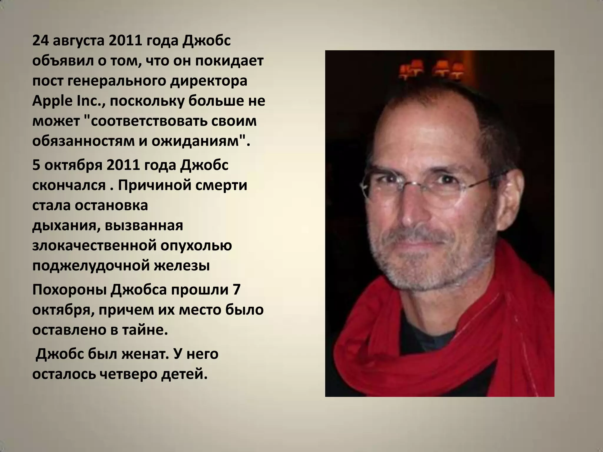 24 августа 2011 года Джобс
объявил о том, что он покидает
пост генерального директора
Apple Inс., поскольку больше не
может "соответствовать своим
обязанностям и ожиданиям".
5 октября 2011 года Джобс
скончался . Причиной смерти
стала остановка
дыхания, вызванная
злокачественной опухолью
поджелудочной железы
Похороны Джобса прошли 7
октября, причем их место было
оставлено в тайне.
 Джобс был женат. У него
осталось четверо детей.
 