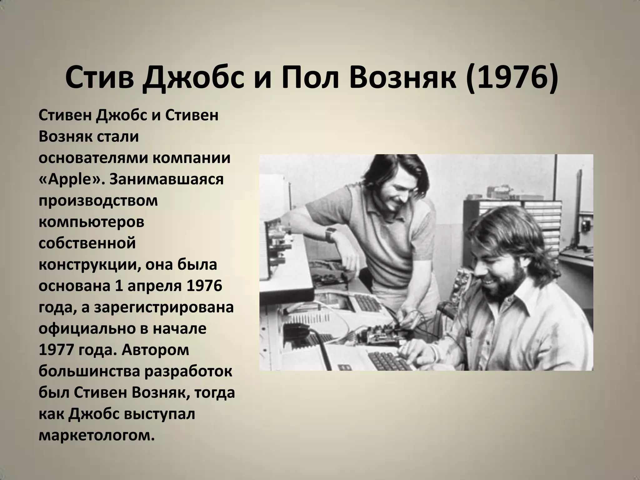 Стив Джобс и Пол Возняк (1976)
Стивен Джобс и Стивен
Возняк стали
основателями компании
«Apple». Занимавшаяся
производством
компьютеров
собственной
конструкции, она была
основана 1 апреля 1976
года, а зарегистрирована
официально в начале
1977 года. Автором
большинства разработок
был Стивен Возняк, тогда
как Джобс выступал
маркетологом.
 