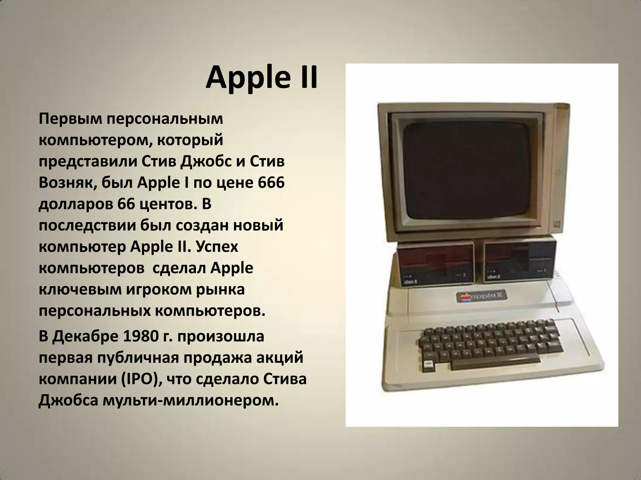 Apple II
Первым персональным
компьютером, который
представили Стив Джобс и Стив
Возняк, был Apple I по цене 666
долларов 66 центов. В
последствии был создан новый
компьютер Apple II. Успех
компьютеров сделал Apple
ключевым игроком рынка
персональных компьютеров.
В Декабре 1980 г. произошла
первая публичная продажа акций
компании (IPO), что сделало Стива
Джобса мульти-миллионером.
 