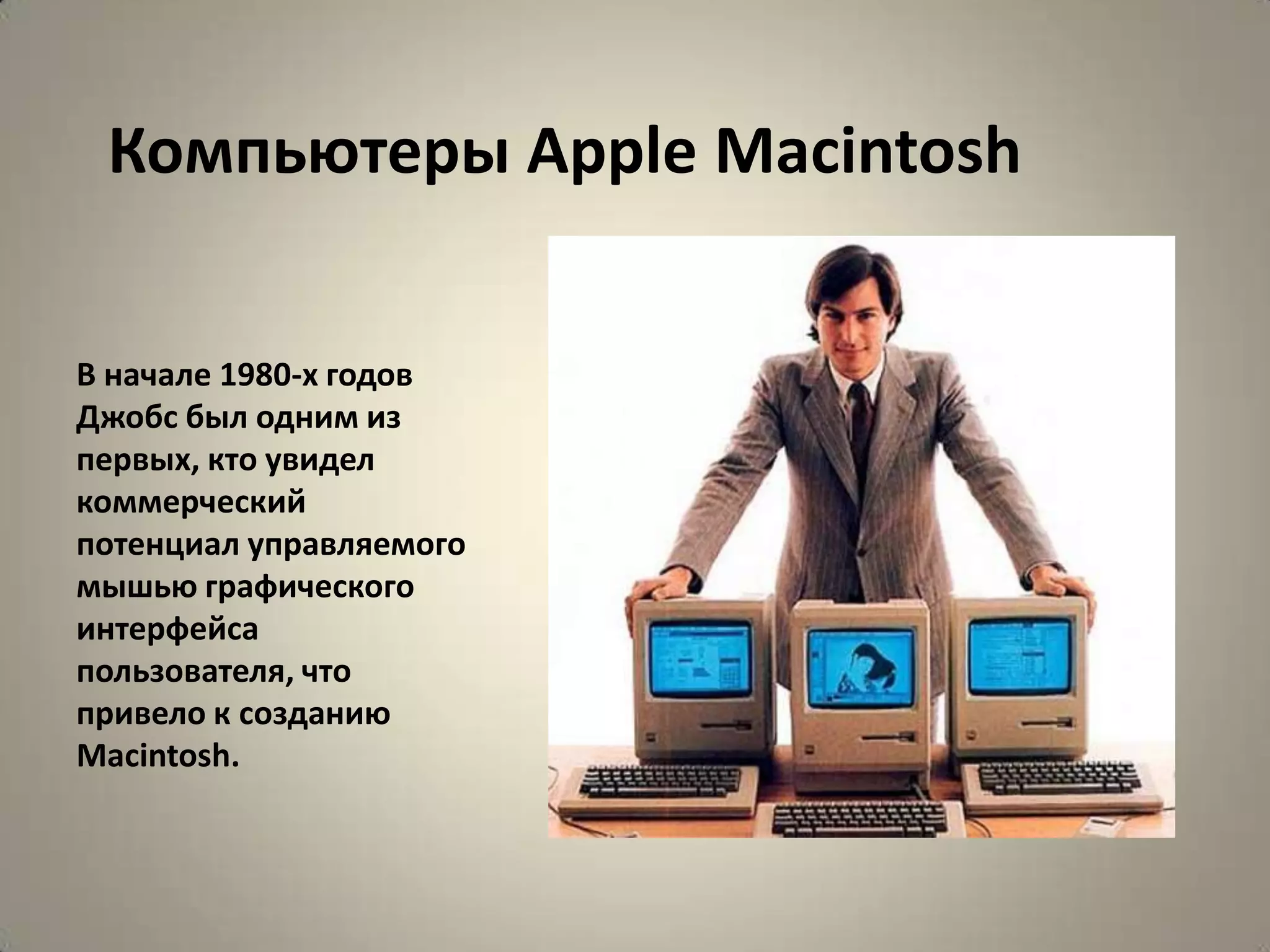Компьютеры Apple Macintosh


В начале 1980-х годов
Джобс был одним из
первых, кто увидел
коммерческий
потенциал управляемого
мышью графического
интерфейса
пользователя, что
привело к созданию
Macintosh.
 
