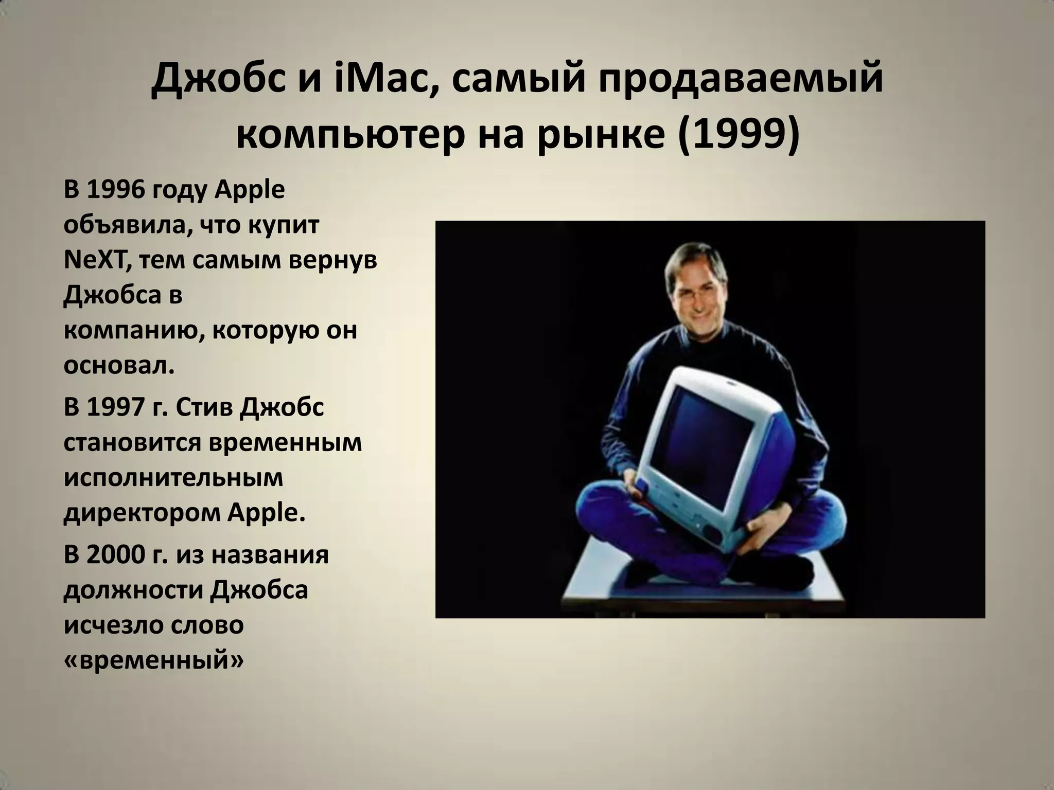 Джобс и iMac, самый продаваемый
         компьютер на рынке (1999)
В 1996 году Apple
объявила, что купит
NeXT, тем самым вернув
Джобса в
компанию, которую он
основал.
В 1997 г. Стив Джобс
становится временным
исполнительным
директором Apple.
В 2000 г. из названия
должности Джобса
исчезло слово
«временный»
 