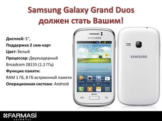 Samsung Galaxy Grand Duos
            должен стать Вашим!
Дисплей: 5",
Поддержка 2 сим-карт
Цвет: белый
Процессор: Двухъядерный
Broadcom 28155 (1.2 ГГц)
Функции памяти:
RAM 1 ГБ, 8 ГБ встроенной памяти
Операционная система: Android
 