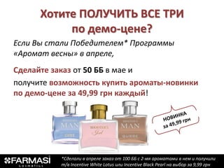 Хотите ПОЛУЧИТЬ ВСЕ ТРИ
           по демо-цене?
Если Вы стали Победителем* Программы
«Аромат весны» в апреле,
Сделайте заказ от 50 ББ в мае и
получите возможность купить ароматы-новинки
по демо-цене за 49,99 грн каждый!




           *Сделали в апреле заказ от 100 ББ с 2-мя ароматами в нем и получили
           т/в Incentive White Lotus или Incentive Black Pearl на выбор за 9,99 грн
 