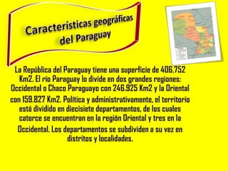 La República del Paraguay tiene una superficie de 406.752
   Km2. El río Paraguay lo divide en dos grandes regiones:
Occidental o Chaco Paraguayo con 246.925 Km2 y la Oriental
con 159.827 Km2. Política y administrativamente, el territorio
   está dividido en diecisiete departamentos, de los cuales
   catorce se encuentran en la región Oriental y tres en la
  Occidental. Los departamentos se subdividen a su vez en
                    distritos y localidades.
 