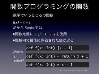 関数プログラミングの関数
数学でいうところの関数
f(x) = x + 1
だから Scala では
•関数定義に = (イコール) を使用
•関数内で最後に評価された値が返る
         def f(x: Int) {x + 1}
Wh...