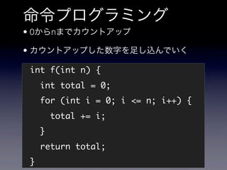 命令プログラミング
• 0からnまでカウントアップ

• カウントアップした数字を足し込んでいく

int f(int n) {
    int total = 0;
    for (int i = 0; i <= n; i++) {
        total += i;
    }
    return total;
}
 