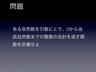 問題


ある自然数を引数にとり、0から当
該自然数までの整数の合計を返す関
数を定義せよ
 