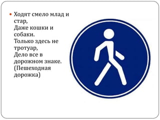  Ходят смело млад и
 стар,
 Даже кошки и
 собаки.
 Только здесь не
 тротуар,
 Дело все в
 дорожном знаке.
 (Пешеходная
 дорожка)
 