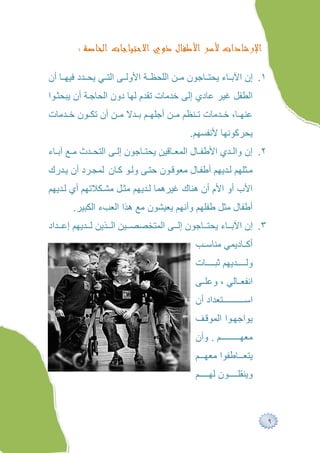 ‫ﺍﻹﺭﺷﺎﺩﺍﺕ ﻷﺳﺮ ﺍﻷﻃﻔﺎﻝ ﺫﻭﻱ ﺍﻻﺣﺘﻴﺎﺟﺎﺕ ﺍﻟﺨﺎﺻﺔ :‬

‫١. إن اﻵﺑ ﺎء ﯾﺤﺘ ﺎﺟﻮن ﻣ ﻦ اﻟﻠﺤﻈ ﺔ اﻷوﻟ ﻰ اﻟﺘ ﻲ ﯾﺤ ﺪد ﻓﯿﮭ ﺎ أن‬
‫اﻟﻄﻔﻞ ﻏﯿﺮ ﻋﺎدي إﻟﻰ ﺧﺪﻣﺎت ﺗﻘﺪم ﻟﮭﺎ دون اﻟﺤﺎﺟ ﺔ أن ﯾﺒﺤﺜ ﻮا‬
‫ﻋﻨﮭ ﺎ، ﺧ ﺪﻣﺎت ﺗ ﻨﻈﻢ ﻣ ﻦ أﺟﻠﮭ ﻢ ﺑ ﺪﻻ ﻣ ﻦ أن ﺗﻜ ﻮن ﺧ ﺪﻣﺎت‬
                                        ‫ﯾﺤﺮﻛﻮﻧﮭﺎ ﻷﻧﻔﺴﮭﻢ.‬
‫٢. إن واﻟ ﺪي اﻷﻃﻔ ﺎل اﻟﻤﻌ ﺎﻗﯿﻦ ﯾﺤﺘ ﺎﺟﻮن إﻟ ﻰ اﻟﺘﺤ ﺪث ﻣ ﻊ آﺑ ﺎء‬
‫ﻣ ﺜﻠﮭﻢ ﻟ ﺪﯾﮭﻢ أﻃﻔ ﺎل ﻣﻌﻮﻗ ﻮن ﺣﺘ ﻰ وﻟ ﻮ ﻛ ﺎن ﻟﻤﺠ ﺮد أن ﯾ ﺪرك‬
‫اﻷب أو اﻷم أن ھﻨﺎك ﻏﯿﺮھﻤﺎ ﻟ ﺪﯾﮭﻢ ﻣﺜ ﻞ ﻣﺸ ﻜﻼﺗﮭﻢ أي ﻟ ﺪﯾﮭﻢ‬
       ‫أﻃﻔﺎل ﻣﺜﻞ ﻃﻔﻠﮭﻢ وأﻧﮭﻢ ﯾﻌﯿﺸﻮن ﻣﻊ ھﺬا اﻟﻌﺐء اﻟﻜﺒﯿﺮ.‬
‫٣. إن اﻵﺑ ﺎء ﯾﺤﺘ ﺎﺟﻮن إﻟ ﻰ اﻟﻤﺘﺨﺼﺼ ﯿﻦ اﻟ ﺬﯾﻦ ﻟ ﺪﯾﮭﻢ إﻋ ﺪاد‬
                                          ‫أﻛ ﺎدﯾﻤﻲ ﻣﻨﺎﺳ ﺐ‬
                                          ‫وﻟ ﺪﯾﮭﻢ ﺛﺒ ﺎت‬
                                          ‫اﻧﻔﻌ ﺎﻟﻲ ، وﻋﻠ ﻰ‬
                                          ‫ﺘﻌﺪاد أن‬      ‫اﺳ‬
                                          ‫ﯾﻮاﺟﮭ ﻮا اﻟﻤﻮﻗ ﻒ‬
                                          ‫ﻢ . وأن‬      ‫ﻣﻌﮭ‬
                                          ‫ﯾﺘﻌ ﺎﻃﻔﻮا ﻣﻌﮭ ﻢ‬
                                          ‫وﯾﻨﻘﻠ ﻮن ﻟﮭ ﻢ‬



                                                                 ‫٩‬
 