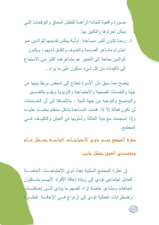 ‫ﺻ ﻮرة واﻗﻌﯿ ﺔ ﻟﻠﺤﺎﻟ ﺔ اﻟﺮاھﻨ ﺔ ﻟﻠﻄﻔ ﻞ اﻟﻤﻌ ﺎق واﻟﺘﻮﻗﻌ ﺎت اﻟﺘ ﻲ‬
                                  ‫ﯾﻤﻜﻦ إﺟﺮاؤھﺎ واﻟﺘﻜﮭﻦ ﺑﮭﺎ.‬
‫٤. رﺑﻤ ﺎ ﺗﻜ ﻮن أﻛﺒ ﺮ ﻣﺴ ﺎﻋﺪة أوﻟﯿ ﺔ ﯾﻤﻜ ﻦ ﺗﻘ ﺪﯾﻤﮭﺎ ﻟﻠﻮاﻟ ﺪﯾﻦ ھ ﻮ‬
  ‫اﺣﺘ ﺮام ﻣﺸ ﺎﻋﺮ اﻟﺼ ﺪﻣﺔ واﻟﺨ ﻮف واﻟﻘﻠ ﻖ ﻟ ﺪﯾﮭﻢ ، وﯾﻜ ﻮن‬
‫اﻟﻮاﻟﺪﯾﻦ ﺑﺤﺎﺟﺔ إﻟﻰ اﻟﺘﻌﺒﯿﺮ ﻋﻢ ﻣﺸﺎﻋﺮھﻤﺎ أﻛﺜ ﺮ ﻣ ﻦ اﻻﺳ ﺘﻤﺎع‬
             ‫إﻟﻰ ﺗﺄﻛﯿﺪات ﺑﺄن ﻛﻞ ﺷﻲء ﺳﯿﻜﻮن ﻋﻠﻰ ﻣﺎ ﯾﺮام .‬

‫ﻴﺘﻀﺢ ﻤﻤﺎ ﺴﺒﻕ ﺒﺄﻥ ﺍﻷﺴﺭﺓ ﺘﺤﺘﺎﺝ ﺇﻟﻰ ﺸﺨﺹ ﻴﺭﺒﻁ ﺒﻴﻨﻬﺎ ﻤﻥ‬
  ‫ﺠﻬﺔ ﻭﺍﻟﺨﺩﻤﺎﺕ ﺍﻟﺼﺤﻴﺔ ﻭﺍﻻﺠﺘﻤﺎﻋﻴﺔ ﻭﺍﻟﺘﺭﺒﻭﻴﺔ ﻭﻴﻘﻭﻡ ﺒﺎﻟﺘﻔﺴـﻴﺭ‬
‫ﻭﺍﻟﺘﻭﻀﻴﺢ ﻭﺍﻟﺘﻭﺠﻴﻪ ﻤﻥ ﺠﻬﺔ ﺜﺎﻨﻴﺔ …ﺒﺎﻹﻀﺎﻓﺔ ﺇﻟﻰ ﺃﻥ ﺍﻟﺨـﺩﻤﺎﺕ‬
‫ﻟﻥ ﺘﻜﻭﻥ ﻓﻌﺎﻟﺔ ﺇﻻ ﺇﺫﺍ ﻗﺩﻤﺕ ﺍﻟﻤﺴﺎﻋﺩﺓ ﺒﺸﻜل ﻤﻨﺘﻅﻡ ﻴﻌﺘﻤـﺩ ﻋﻠﻴـﻪ‬
‫ﻭﺇﺫﺍ ﺍﻨﺴﺠﻤﺕ ﻤﻊ ﺒﻨﻴﺔ ﺍﻟﻌﺎﺌﻠﺔ ﻭﺃﺴﻠﻭﺒﻬﺎ ﻓﻲ ﺍﻟﻌﻴﺵ ﻭﺍﻟﺘﻜﻴـﻑ ﻓـﻲ‬
                                                           ‫ﺍﻟﻤﺠﺘﻤﻊ.‬

‫ﻧﻈﺮﺓ ﺍﻟﻤﺠﺘﻤﻊ ﻧﺤـﻮ ﺫﻭﻱ ﺍﻻﺣﺘﻴﺎﺟـﺎﺕ ﺍﻟﺨﺎﺻـﺔ ﺑﺸـﻜﻞ ﻋـﺎﻡ‬

                                   ‫ﻭﻣﺘﻌﺪﺩﻱ ﺍﻟﻌﻮﻕ ﺑﺸﻜﻞ ﺧﺎﺹ:‬

‫ﺇﻥ ﻨﻅﺭﺓ ﺍﻟﻤﺠﺘﻤﻊ ﺍﻟﺴﻠﺒﻴﺔ ﺘﺠﺎﻩ ﺫﻭﻱ ﺍﻻﺤﺘﻴﺎﺠـﺎﺕ ﺍﻟﺨﺎﺼـﺔ‬
‫ﻜﻌﺎﻤل ﺍﺠﺘﻤﺎﻋﻲ ﺘﺅﺩﻱ ﺇﻟﻰ ﺯﻴﺎﺩﺓ ﺇﻋﺎﻗﺔ ﺍﻷﻓﺭﺍﺩ ﻷﻨﻬـﻡ ﻴﺸـﻜﻠﻭﻥ‬
‫ﺍﺘﺠﺎﻫﺎﺕ ﻭﻤﺸﺎﻋﺭ ﺨﺎﺼﺔ ﺇﺯﺍﺀ ﺃﻨﻔﺴﻬﻡ ﻤﺎ ﻴﺅﺩﻱ ﺇﻟـﻰ ﺇﺤﺒﺎﻁـﺎﺕ‬
‫ﻭﺍﻀﻁﺭﺍﺒﺎﺕ ﺍﻨﻔﻌﺎﻟﻴﺔ ﺘﺅﺩﻱ ﺇﻟﻰ ﺍﺯﺩﻭﺍﺝ ﻓـﻲ ﺍﻹﻋﺎﻗـﺔ ﻓﻨﻅـﺭﺓ‬

                                                                 ‫٠١‬
 