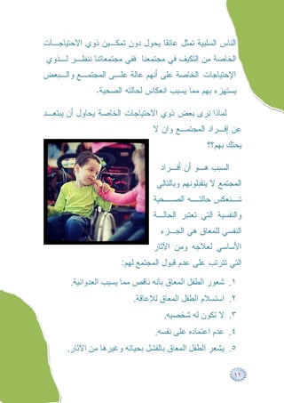 ‫ﺍﻟﻨﺎﺱ ﺍﻟﺴﻠﺒﻴﺔ ﺘﻤﺜل ﻋﺎﺌﻘﺎ ﻴﺤﻭل ﺩﻭﻥ ﺘﻤﻜـﻴﻥ ﺫﻭﻱ ﺍﻻﺤﺘﻴﺎﺠـﺎﺕ‬
‫ﺍﻟﺨﺎﺼﺔ ﻤﻥ ﺍﻟﺘﻜﻴﻑ ﻓﻲ ﻤﺠﺘﻤﻌﻨﺎ ﻓﻔﻲ ﻤﺠﺘﻤﻌﺎﺘﻨﺎ ﻨﻨﻅـﺭ ﻟـﺫﻭﻱ‬
‫ﺍﻹﺤﺘﻴﺎﺠﺎﺕ ﺍﻟﺨﺎﺼﺔ ﻋﻠﻰ ﺃﻨﻬﻡ ﻋﺎﻟﺔ ﻋﻠـﻰ ﺍﻟﻤﺠﺘﻤـﻊ ﻭﺍﻟـﺒﻌﺽ‬
               ‫ﻴﺴﺘﻬﺯﺀ ﺒﻬﻡ ﻤﻤﺎ ﻴﺴﺒﺏ ﺍﻨﻌﻜﺎﺱ ﻟﺤﺎﻟﺘﻪ ﺍﻟﺼﺤﻴﺔ.‬

‫ﻟﻤﺎﺫﺍ ﻨﺭﻯ ﺒﻌﺽ ﺫﻭﻱ ﺍﻻﺤﺘﻴﺎﺠﺎﺕ ﺍﻟﺨﺎﺼﺔ ﻴﺤﺎﻭل ﺃﻥ ﻴﺒﺘﻌـﺩ‬
                               ‫ﻋﻥ ﺇﻓـﺭﺍﺩ ﺍﻟﻤﺠﺘﻤـﻊ ﻭﺍﻥ ﻻ‬
                                                ‫ﻴﺤﺘﻙ ﺒﻬﻡ؟؟‬

                                  ‫ﺍﻟﺴﺒﺏ ﻫـﻭ ﺃﻥ ﺃﻓـﺭﺍﺩ‬
                                ‫ﺍﻟﻤﺠﺘﻤﻊ ﻻ ﻴﺘﻘﺒﻠﻭﻨﻬﻡ ﻭﺒﺎﻟﺘﺎﻟﻲ‬
                               ‫ـﺤﻴﺔ‬
                                  ‫ـﻪ ﺍﻟﺼـ‬
                                        ‫ـﻨﻌﻜﺱ ﺤﺎﻟﺘـ‬
                                                  ‫ﺘـ‬
                               ‫ﻭﺍﻟﻨﻔﺴﻴﺔ ﺍﻟﺘﻲ ﺘﻌﺘﺒﺭ ﺍﻟﺤﺎﻟـﺔ‬
                                  ‫ﺍﻟﻨﻔﺴﻲ ﻟﻠﻤﻌﺎﻕ ﻫﻲ ﺍﻟﺠـﺯﺀ‬
                               ‫ﺍﻷﺴﺎﺴﻲ ﻟﻌﻼﺠﻪ ﻭﻤﻥ ﺍﻵﺜﺎﺭ‬
                      ‫ﺍﻟﺘﻲ ﺘﺘﺭﺘﺏ ﻋﻠﻰ ﻋﺩﻡ ﻗﺒﻭل ﺍﻟﻤﺠﺘﻤﻊ ﻟﻬﻡ:‬

       ‫١. ﺷﻌﻮر اﻟﻄﻔﻞ اﻟﻤﻌﺎق ﺑﺄﻧﮫ ﻧﺎﻗﺺ ﻣﻤﺎ ﯾﺴﺒﺐ اﻟﻌﺪواﻧﯿﺔ.‬
                         ‫٢. اﺳﺘﺴﻼم اﻟﻄﻔﻞ اﻟﻤﻌﺎق ﻟﻺﻋﺎﻗﺔ.‬
                                   ‫٣. ﻻ ﺗﻜﻮن ﻟﮫ ﺷﺨﺼﯿﮫ.‬
                                ‫٤. ﻋﺪم اﻋﺘﻤﺎده ﻋﻠﻰ ﻧﻔﺴﮫ.‬
      ‫٥. ﯾﺸﻌﺮ اﻟﻄﻔﻞ اﻟﻤﻌﺎق ﺑﺎﻟﻔﺸﻞ ﺑﺤﯿﺎﺗﮫ وﻏﯿﺮھﺎ ﻣﻦ اﻵﺛﺎر.‬

                                                         ‫١١‬
 