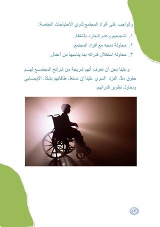 ‫ﻭﺍﻟﻭﺍﺠﺏ ﻋﻠﻰ ﺃﻓﺭﺍﺩ ﺍﻟﻤﺠﺘﻤﻊ ﻟﺫﻭﻱ ﺍﻻﺤﺘﻴﺎﺠﺎﺕ ﺍﻟﺨﺎﺼﺔ:‬

                         ‫١. ﺗﺸﺠﯿﻌﮭﻢ وﻋﺪم إﺷﻌﺎره ﺑﺎﻟﺸﻔﻘﺔ.‬
                        ‫٢. ﻣﺤﺎوﻟﺔ دﻣﺠﮫ ﻣﻊ أﻓﺮاد اﻟﻤﺠﺘﻤﻊ.‬
            ‫٣. ﻣﺤﺎوﻟﺔ اﺳﺘﻐﻼل ﻗﺪراﺗﮫ ﺑﻤﺎ ﯾﻨﺎﺳﺒﮭﺎ ﻣﻦ أﻋﻤﺎل.‬

‫ﻭﻋﻠﻴﻨﺎ ﻨﺤﻥ ﺃﻥ ﻨﻌﺭﻑ ﺃﻨﻬﻡ ﺸﺭﻴﺤﺔ ﻤﻥ ﺸﺭﺍﺌﺢ ﺍﻟﻤﺠﺘﻤـﻊ ﻟﻬـﻡ‬
‫ﺤﻘﻭﻕ ﻤﺜل ﺍﻟﻔﺭﺩ ﺍﻟﺴﻭﻱ ﻋﻠﻴﻨﺎ ﺇﻥ ﻨﺴﺘﻐل ﻁﺎﻗﺎﺘﻬﻡ ﺒﺸﻜل ﺍﻻﻴﺠـﺎﺒﻲ‬
                                    ‫ﻭﻨﺤﺎﻭل ﺘﻁﻭﻴﺭ ﻗﺩﺭﺍﺘﻬﻡ.‬




                                                        ‫٢١‬
 